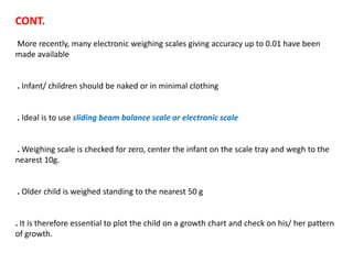 CONT.
More recently, many electronic weighing scales giving accuracy up to 0.01 have been
made available
. Infant/ children should be naked or in minimal clothing
. Ideal is to use sliding beam balance scale or electronic scale
. Weighing scale is checked for zero, center the infant on the scale tray and wegh to the
nearest 10g.
. Older child is weighed standing to the nearest 50 g
. It is therefore essential to plot the child on a growth chart and check on his/ her pattern
of growth.
 