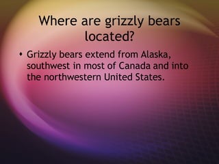 Where are grizzly bears located? Grizzly bears extend from Alaska, southwest in most of Canada and into the northwestern United States. 