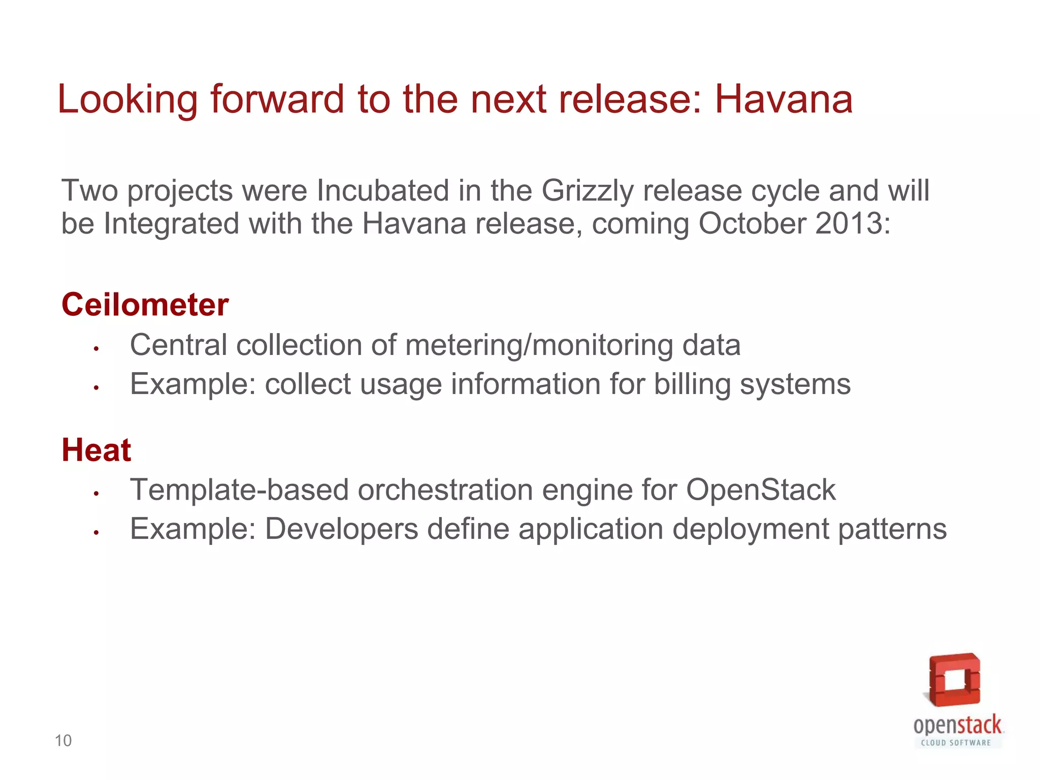 Looking forward to the next release: Havana

Two projects were Incubated in the Grizzly release cycle and will
be Integrated with the Havana release, coming October 2013:

Ceilometer
     •   Central collection of metering/monitoring data
     •   Example: collect usage information for billing systems

Heat
     •   Template-based orchestration engine for OpenStack
     •   Example: Developers define application deployment patterns




10
 