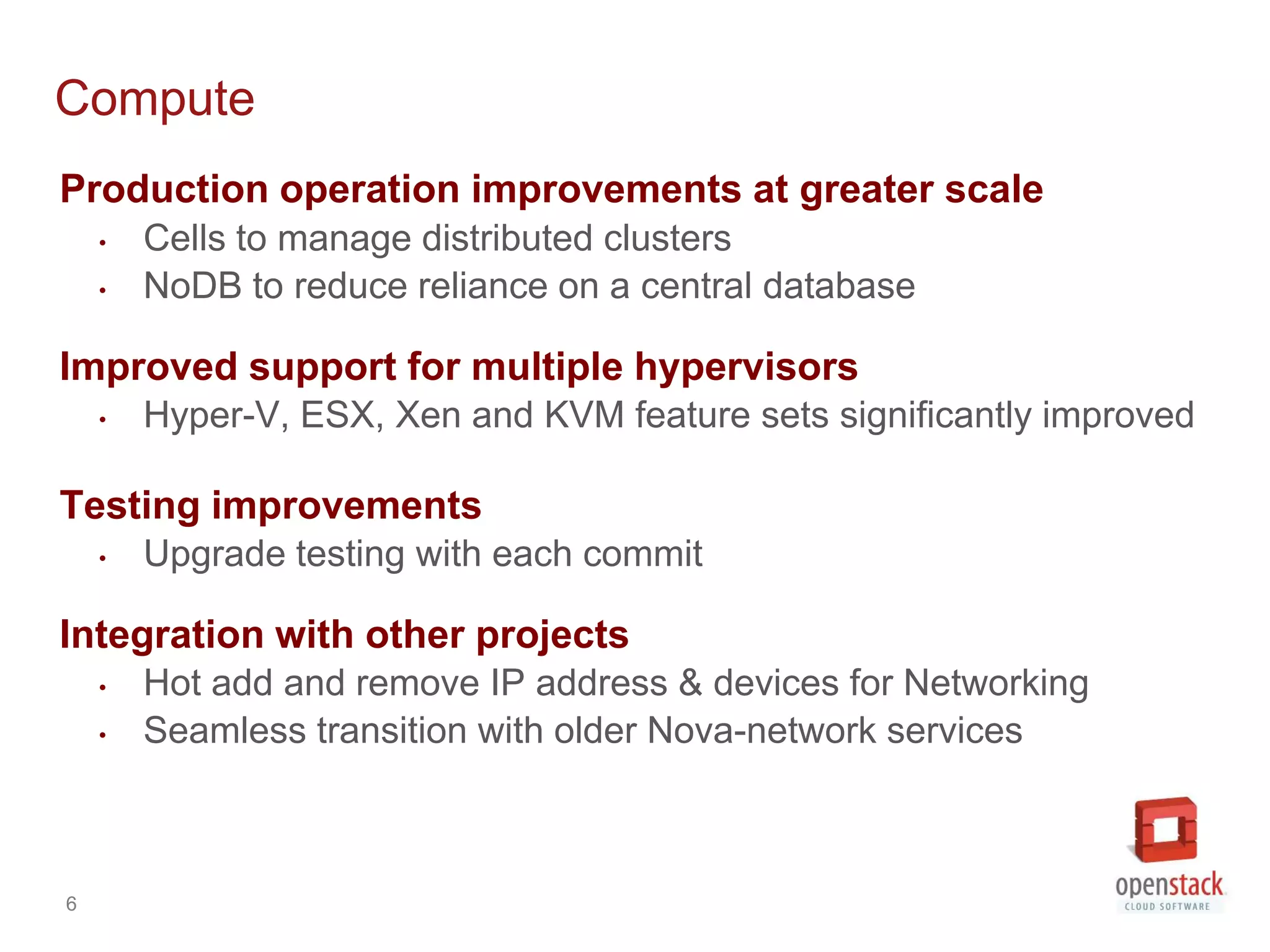 Compute
Production operation improvements at greater scale
    •   Cells to manage distributed clusters
    •   NoDB to reduce reliance on a central database

Improved support for multiple hypervisors
    •   Hyper-V, ESX, Xen and KVM feature sets significantly improved

Testing improvements
    •   Upgrade testing with each commit

Integration with other projects
    •   Hot add and remove IP address & devices for Networking
    •   Seamless transition with older Nova-network services



6
 
