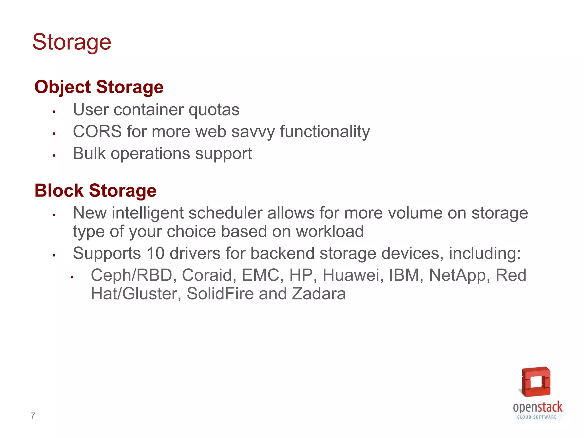 Storage
Object Storage
    •   User container quotas
    •   CORS for more web savvy functionality
    •   Bulk operations support

Block Storage
    •    New intelligent scheduler allows for more volume on storage
         type of your choice based on workload
    •    Supports 10 drivers for backend storage devices, including:
        •  Ceph/RBD, Coraid, EMC, HP, Huawei, IBM, NetApp, Red
           Hat/Gluster, SolidFire and Zadara




7
 