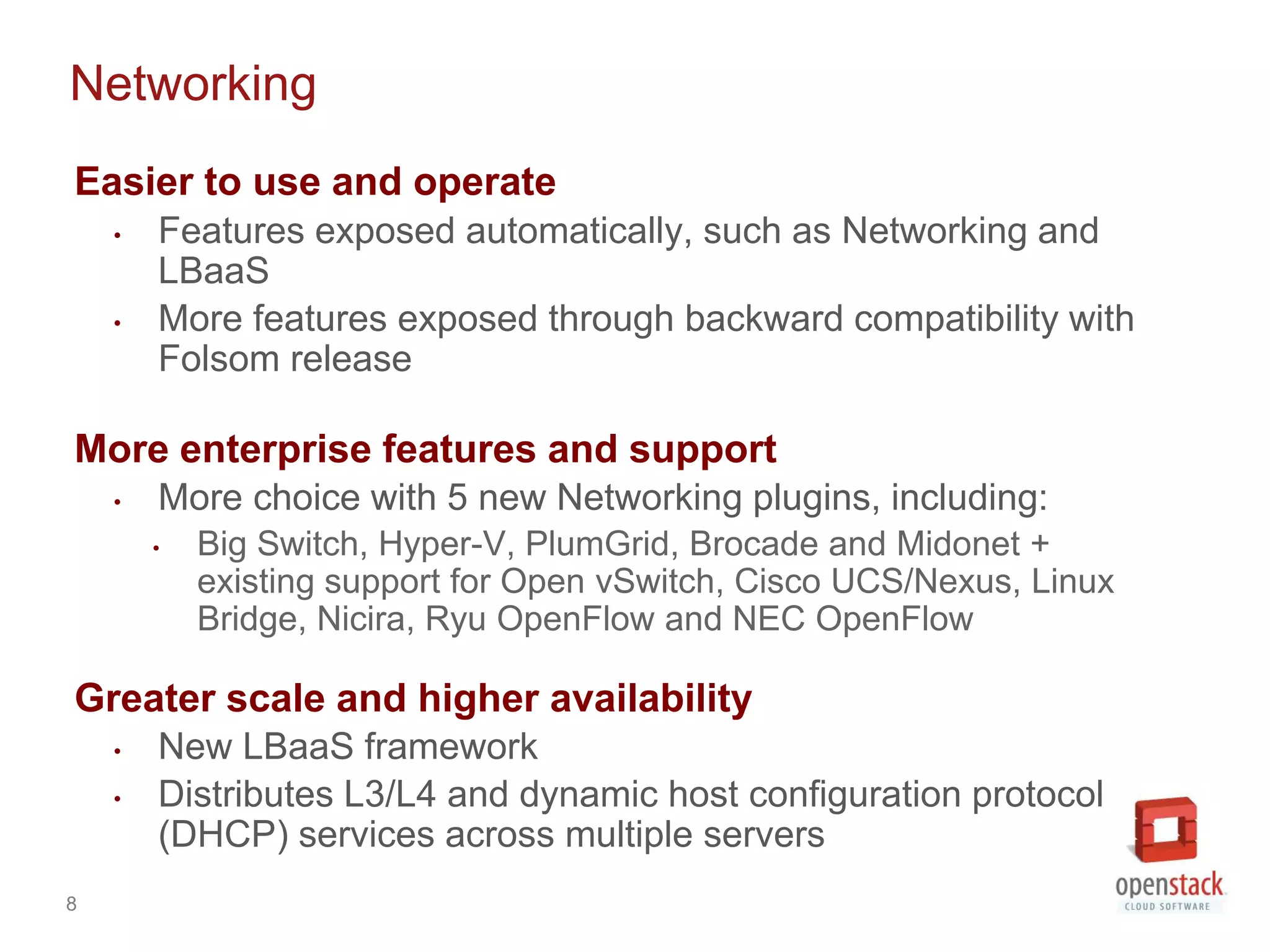 Networking
Easier to use and operate
    •   Features exposed automatically, such as Networking and
        LBaaS
    •   More features exposed through backward compatibility with
        Folsom release

More enterprise features and support
    •   More choice with 5 new Networking plugins, including:
        •   Big Switch, Hyper-V, PlumGrid, Brocade and Midonet +
            existing support for Open vSwitch, Cisco UCS/Nexus, Linux
            Bridge, Nicira, Ryu OpenFlow and NEC OpenFlow

Greater scale and higher availability
    •   New LBaaS framework
    •   Distributes L3/L4 and dynamic host configuration protocol
        (DHCP) services across multiple servers
8
 
