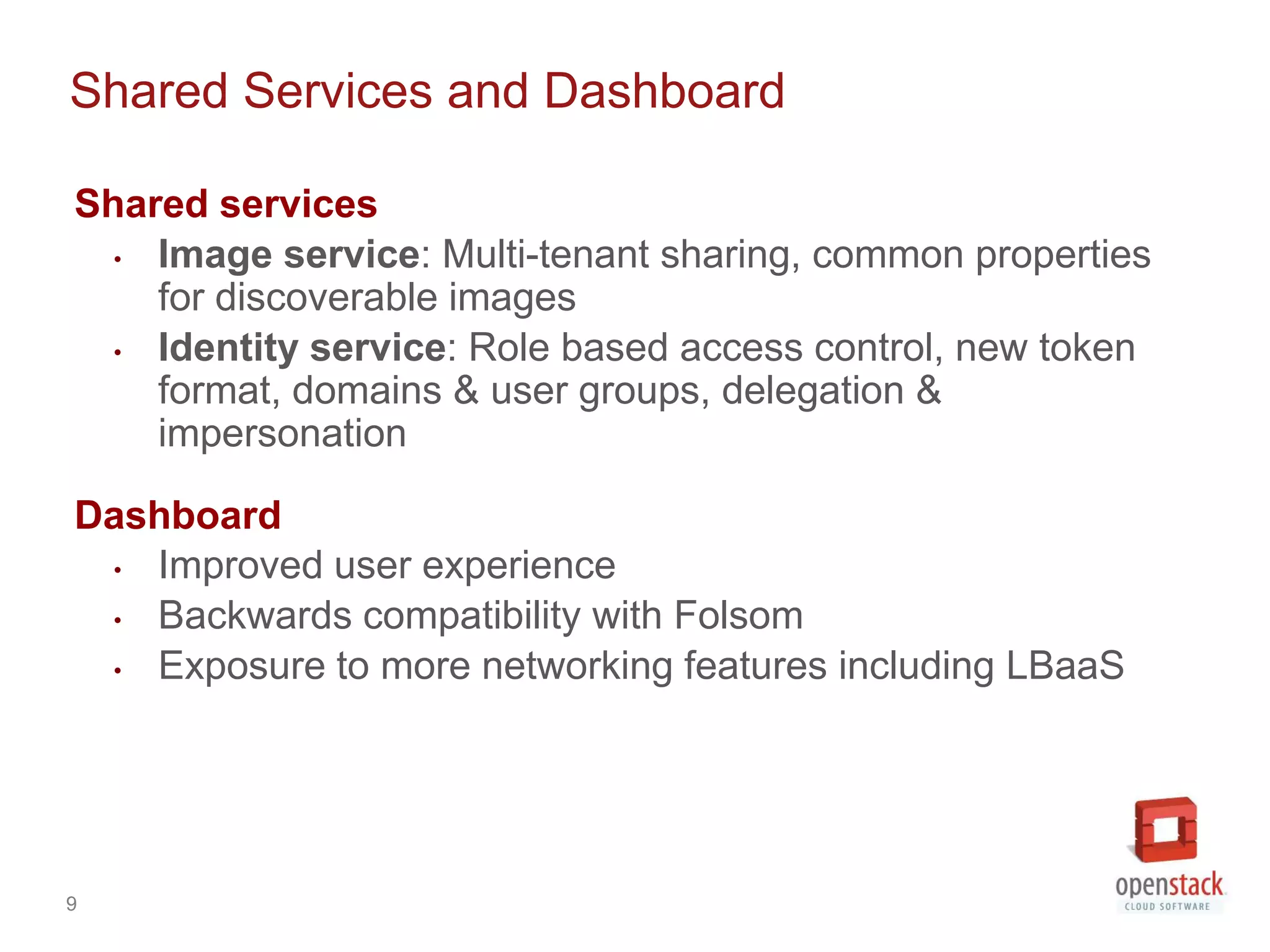 Shared Services and Dashboard

Shared services
  • Image service: Multi-tenant sharing, common properties
    for discoverable images
  • Identity service: Role based access control, new token
    format, domains & user groups, delegation &
    impersonation

Dashboard
 • Improved user experience
 • Backwards compatibility with Folsom
 • Exposure to more networking features including LBaaS




9
 