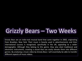 Grizzly Bears – Two Weeks 
Grizzly Bear are an indie-rock musical band that came together in 2002, originating 
from Brooklyn, New York. Their music is heavily used in advertisements and their 
international success is recognised, specifically in the UK, appealing to a wider 
demographic. Although they belong to this genre, they also elect traditional and 
electronic instruments, creating a sound that can easily elevate them into different 
genres. By analysing a music video by Grizzly Bear, I will essentially be able to transfer 
different aspects of music videos. 
 