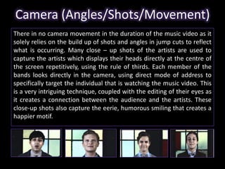 Camera (Angles/Shots/Movement) 
There in no camera movement in the duration of the music video as it 
solely relies on the build up of shots and angles in jump cuts to reflect 
what is occurring. Many close – up shots of the artists are used to 
capture the artists which displays their heads directly at the centre of 
the screen repetitively, using the rule of thirds. Each member of the 
bands looks directly in the camera, using direct mode of address to 
specifically target the individual that is watching the music video. This 
is a very intriguing technique, coupled with the editing of their eyes as 
it creates a connection between the audience and the artists. These 
close-up shots also capture the eerie, humorous smiling that creates a 
happier motif. 
 