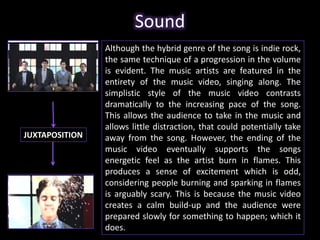 Sound 
Although the hybrid genre of the song is indie rock, 
the same technique of a progression in the volume 
is evident. The music artists are featured in the 
entirety of the music video, singing along. The 
simplistic style of the music video contrasts 
dramatically to the increasing pace of the song. 
This allows the audience to take in the music and 
allows little distraction, that could potentially take 
away from the song. However, the ending of the 
music video eventually supports the songs 
energetic feel as the artist burn in flames. This 
produces a sense of excitement which is odd, 
considering people burning and sparking in flames 
is arguably scary. This is because the music video 
creates a calm build-up and the audience were 
prepared slowly for something to happen; which it 
does. 
JUXTAPOSITION 
 