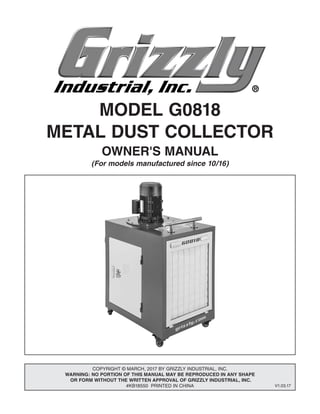 MODEL G0818
METAL DUST COLLECTOR
OWNER'S MANUAL
(For models manufactured since 10/16)
COPYRIGHT © MARCH, 2017 BY GRIZZLY INDUSTRIAL, INC.
WARNING: NO PORTION OF THIS MANUAL MAY BE REPRODUCED IN ANY SHAPE
OR FORM WITHOUT THE WRITTEN APPROVAL OF GRIZZLY INDUSTRIAL, INC.
#KB18550 PRINTED IN CHINA V1.03.17
 