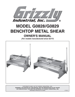 MODEL G0828/G0829
BENCHTOP METAL SHEAR
OWNER'S MANUAL
(For models manufactured since 02/17)
COPYRIGHT © MAY, 2017 BY GRIZZLY INDUSTRIAL, INC.
WARNING: NO PORTION OF THIS MANUAL MAY BE REPRODUCED IN ANY SHAPE
OR FORM WITHOUT THE WRITTEN APPROVAL OF GRIZZLY INDUSTRIAL, INC.
#KB18583 PRINTED IN CHINA V1.05.17
 
