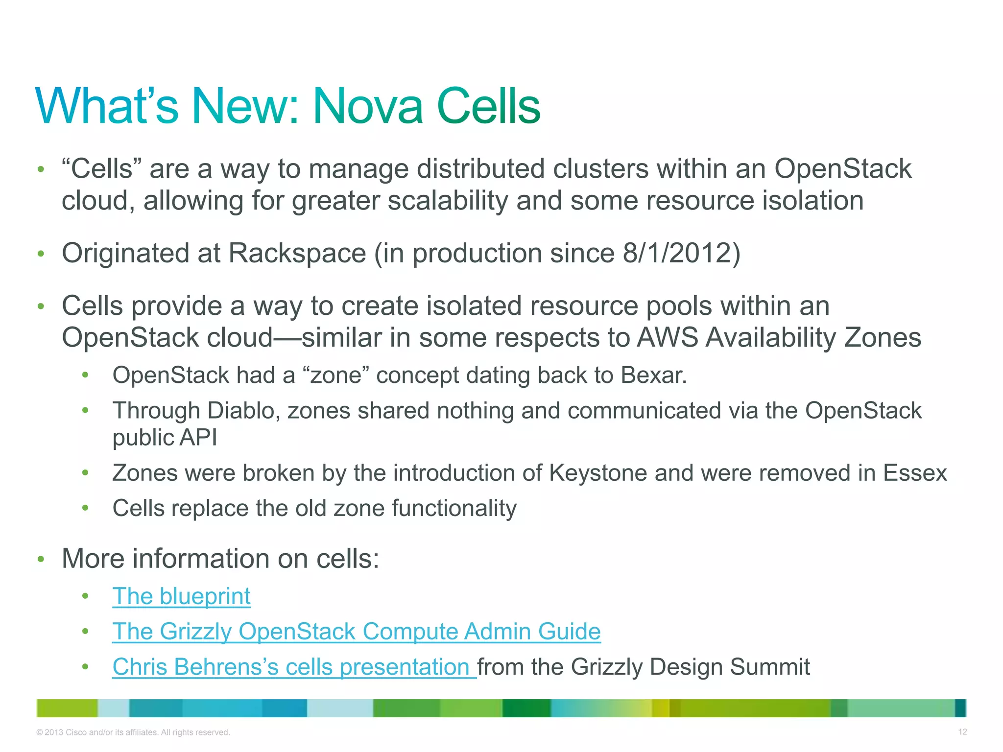 © 2013 Cisco and/or its affiliates. All rights reserved. 12
• ―Cells‖ are a way to manage distributed clusters within an OpenStack
cloud, allowing for greater scalability and some resource isolation
• Originated at Rackspace (in production since 8/1/2012)
• Cells provide a way to create isolated resource pools within an
OpenStack cloud—similar in some respects to AWS Availability Zones
• OpenStack had a ―zone‖ concept dating back to Bexar.
• Through Diablo, zones shared nothing and communicated via the OpenStack
public API
• Zones were broken by the introduction of Keystone and were removed in Essex
• Cells replace the old zone functionality
• More information on cells:
• The blueprint
• The Grizzly OpenStack Compute Admin Guide
• Chris Behrens’s cells presentation from the Grizzly Design Summit
 