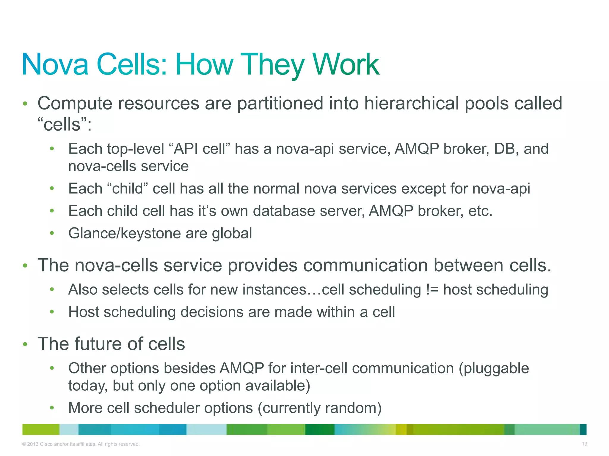 © 2013 Cisco and/or its affiliates. All rights reserved. 13
• Compute resources are partitioned into hierarchical pools called
―cells‖:
• Each top-level ―API cell‖ has a nova-api service, AMQP broker, DB, and
nova-cells service
• Each ―child‖ cell has all the normal nova services except for nova-api
• Each child cell has it’s own database server, AMQP broker, etc.
• Glance/keystone are global
• The nova-cells service provides communication between cells.
• Also selects cells for new instances…cell scheduling != host scheduling
• Host scheduling decisions are made within a cell
• The future of cells
• Other options besides AMQP for inter-cell communication (pluggable
today, but only one option available)
• More cell scheduler options (currently random)
 