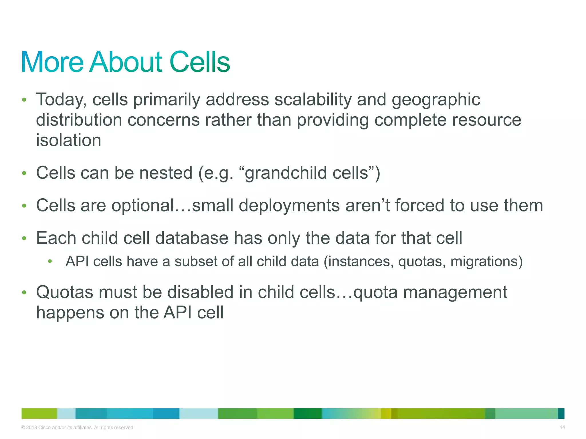 © 2013 Cisco and/or its affiliates. All rights reserved. 14
• Today, cells primarily address scalability and geographic
distribution concerns rather than providing complete resource
isolation
• Cells can be nested (e.g. ―grandchild cells‖)
• Cells are optional…small deployments aren’t forced to use them
• Each child cell database has only the data for that cell
• API cells have a subset of all child data (instances, quotas, migrations)
• Quotas must be disabled in child cells…quota management
happens on the API cell
 
