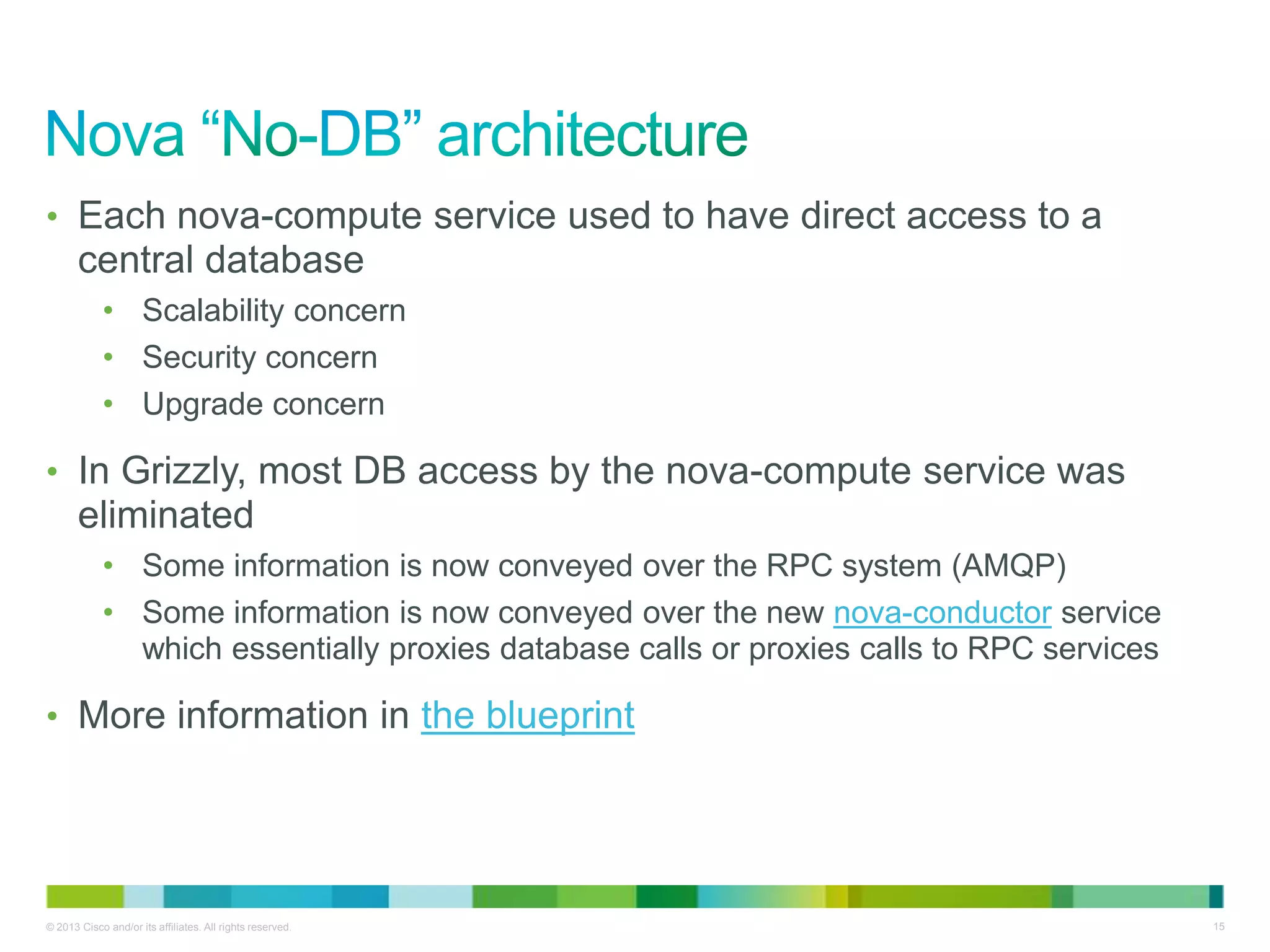 © 2013 Cisco and/or its affiliates. All rights reserved. 15
• Each nova-compute service used to have direct access to a
central database
• Scalability concern
• Security concern
• Upgrade concern
• In Grizzly, most DB access by the nova-compute service was
eliminated
• Some information is now conveyed over the RPC system (AMQP)
• Some information is now conveyed over the new nova-conductor service
which essentially proxies database calls or proxies calls to RPC services
• More information in the blueprint
 
