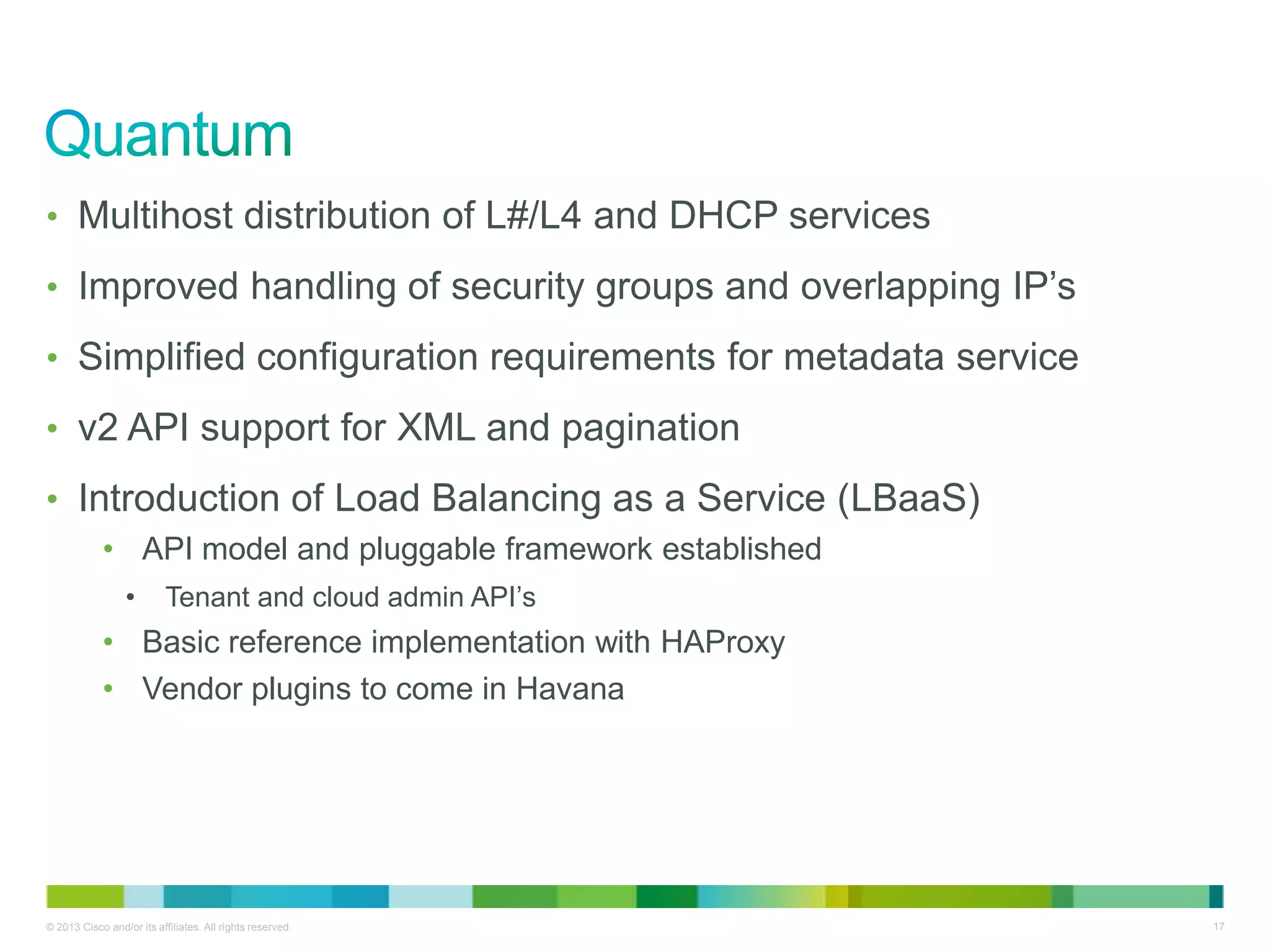 © 2013 Cisco and/or its affiliates. All rights reserved. 17
• Multihost distribution of L#/L4 and DHCP services
• Improved handling of security groups and overlapping IP’s
• Simplified configuration requirements for metadata service
• v2 API support for XML and pagination
• Introduction of Load Balancing as a Service (LBaaS)
• API model and pluggable framework established
• Tenant and cloud admin API’s
• Basic reference implementation with HAProxy
• Vendor plugins to come in Havana
 
