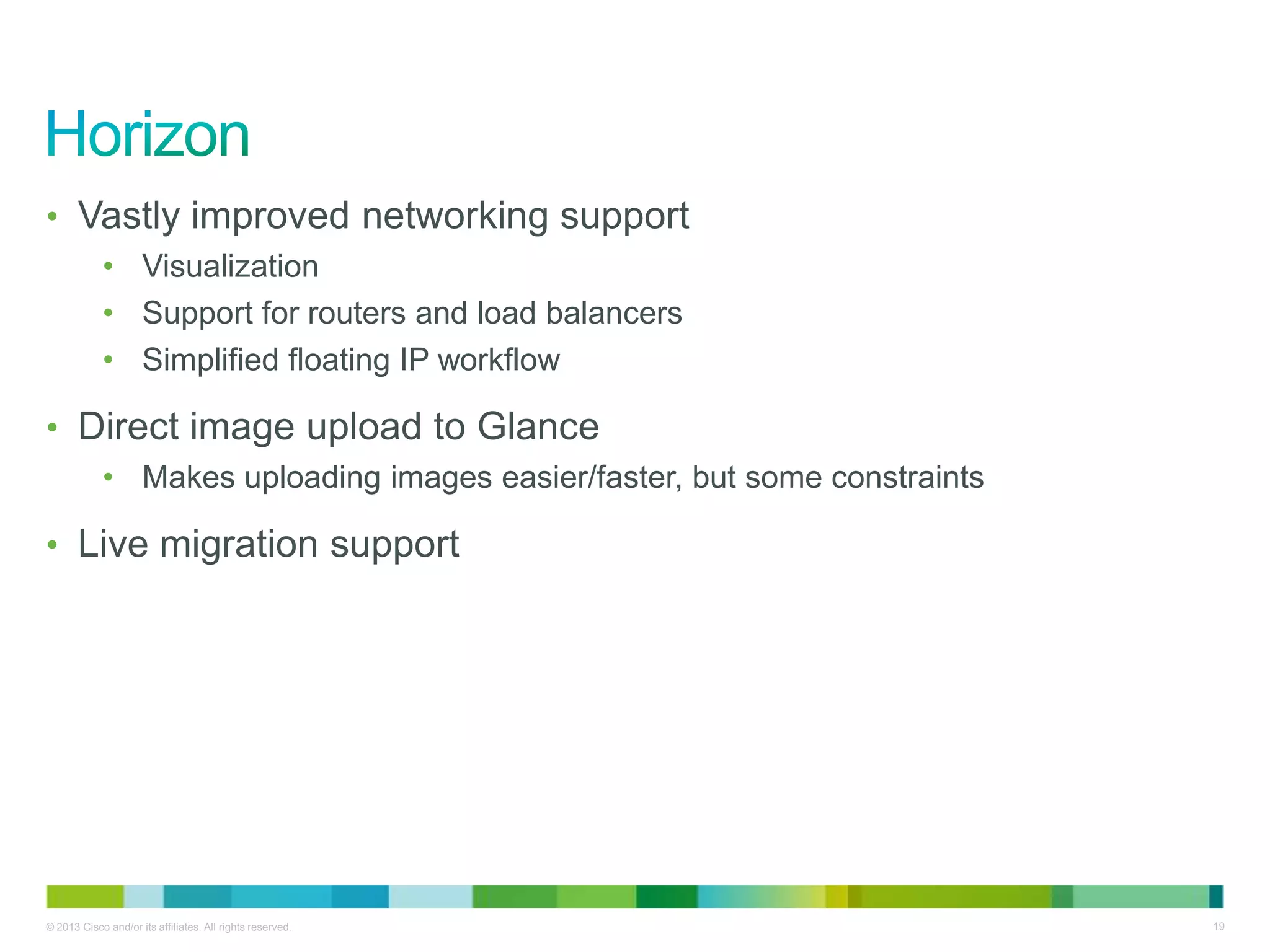© 2013 Cisco and/or its affiliates. All rights reserved. 19
• Vastly improved networking support
• Visualization
• Support for routers and load balancers
• Simplified floating IP workflow
• Direct image upload to Glance
• Makes uploading images easier/faster, but some constraints
• Live migration support
 