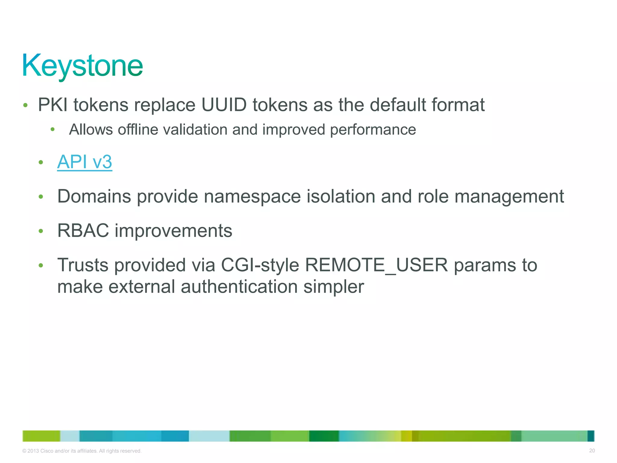 © 2013 Cisco and/or its affiliates. All rights reserved. 20
• PKI tokens replace UUID tokens as the default format
• Allows offline validation and improved performance
• API v3
• Domains provide namespace isolation and role management
• RBAC improvements
• Trusts provided via CGI-style REMOTE_USER params to
make external authentication simpler
 