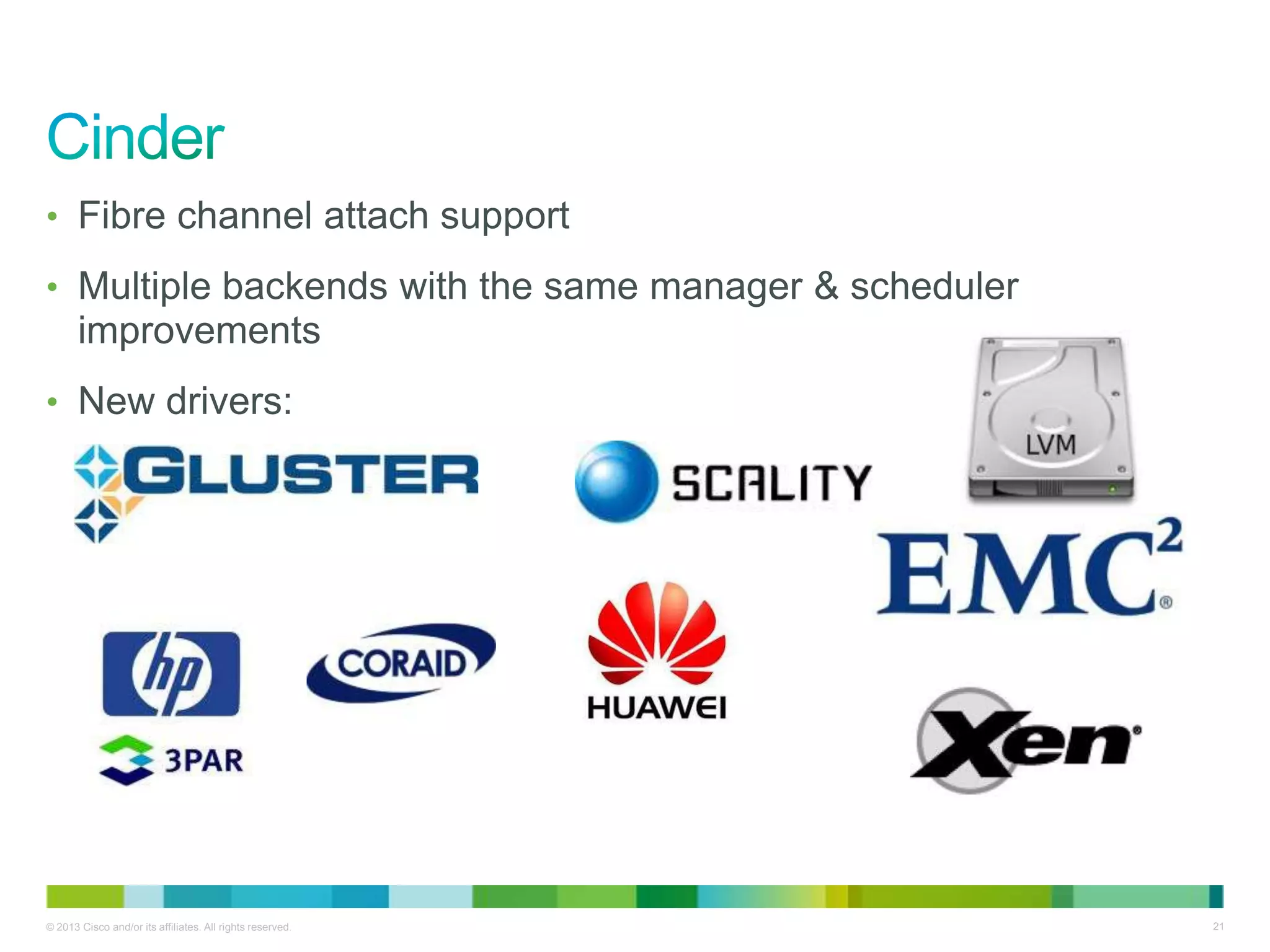 © 2013 Cisco and/or its affiliates. All rights reserved. 21
• Fibre channel attach support
• Multiple backends with the same manager & scheduler
improvements
• New drivers:
 