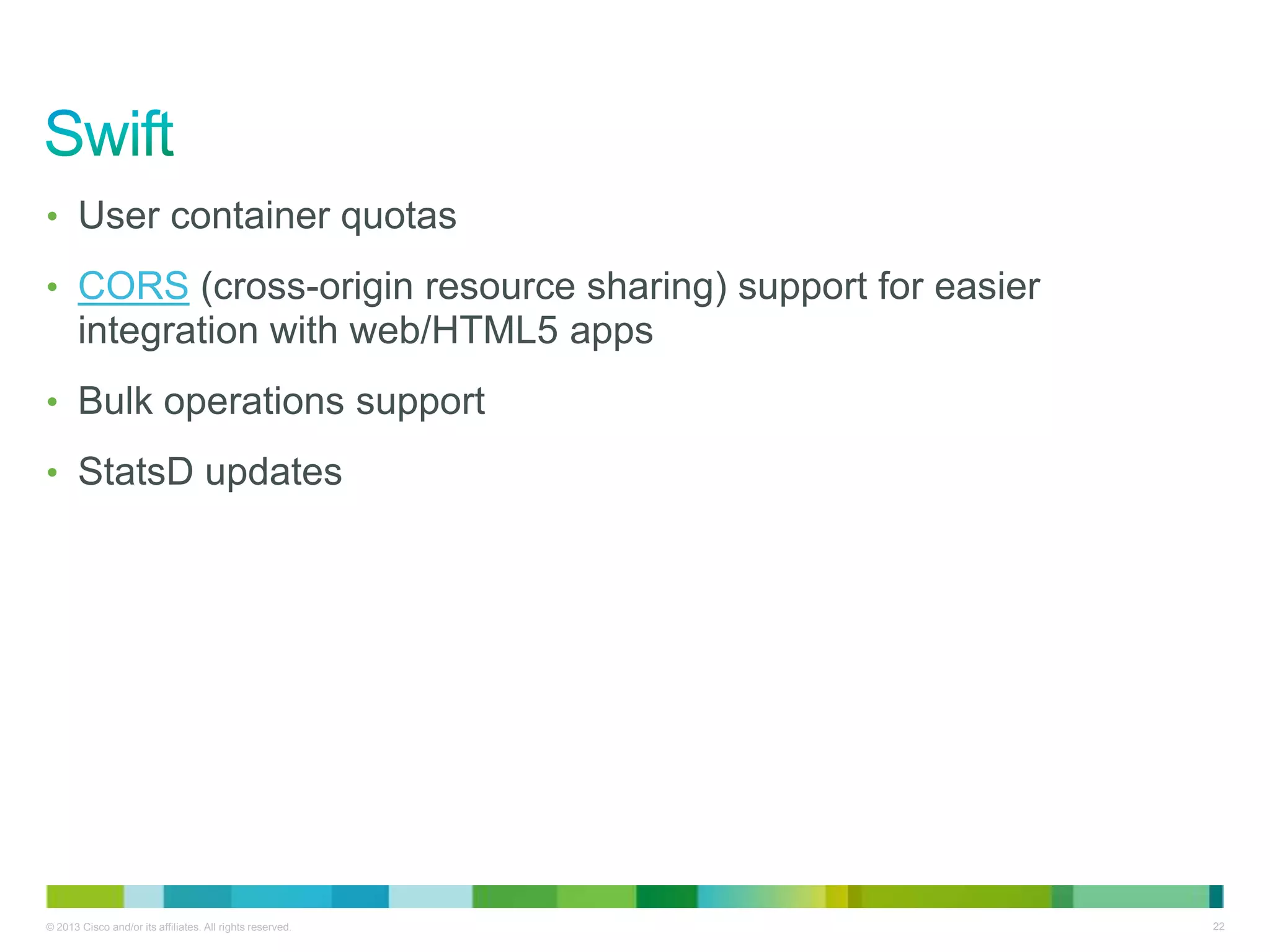 © 2013 Cisco and/or its affiliates. All rights reserved. 22
• User container quotas
• CORS (cross-origin resource sharing) support for easier
integration with web/HTML5 apps
• Bulk operations support
• StatsD updates
 