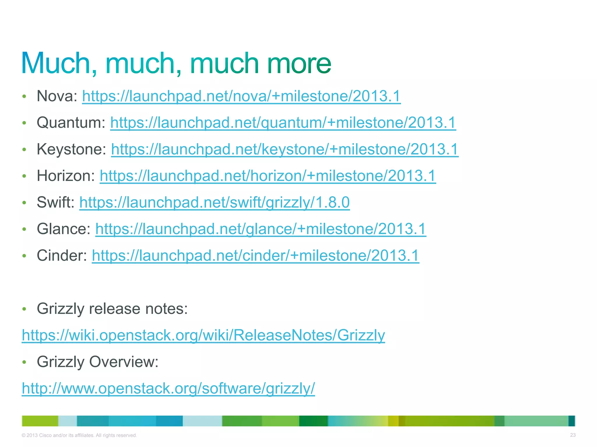© 2013 Cisco and/or its affiliates. All rights reserved. 23
• Nova: https://launchpad.net/nova/+milestone/2013.1
• Quantum: https://launchpad.net/quantum/+milestone/2013.1
• Keystone: https://launchpad.net/keystone/+milestone/2013.1
• Horizon: https://launchpad.net/horizon/+milestone/2013.1
• Swift: https://launchpad.net/swift/grizzly/1.8.0
• Glance: https://launchpad.net/glance/+milestone/2013.1
• Cinder: https://launchpad.net/cinder/+milestone/2013.1
• Grizzly release notes:
https://wiki.openstack.org/wiki/ReleaseNotes/Grizzly
• Grizzly Overview:
http://www.openstack.org/software/grizzly/
 