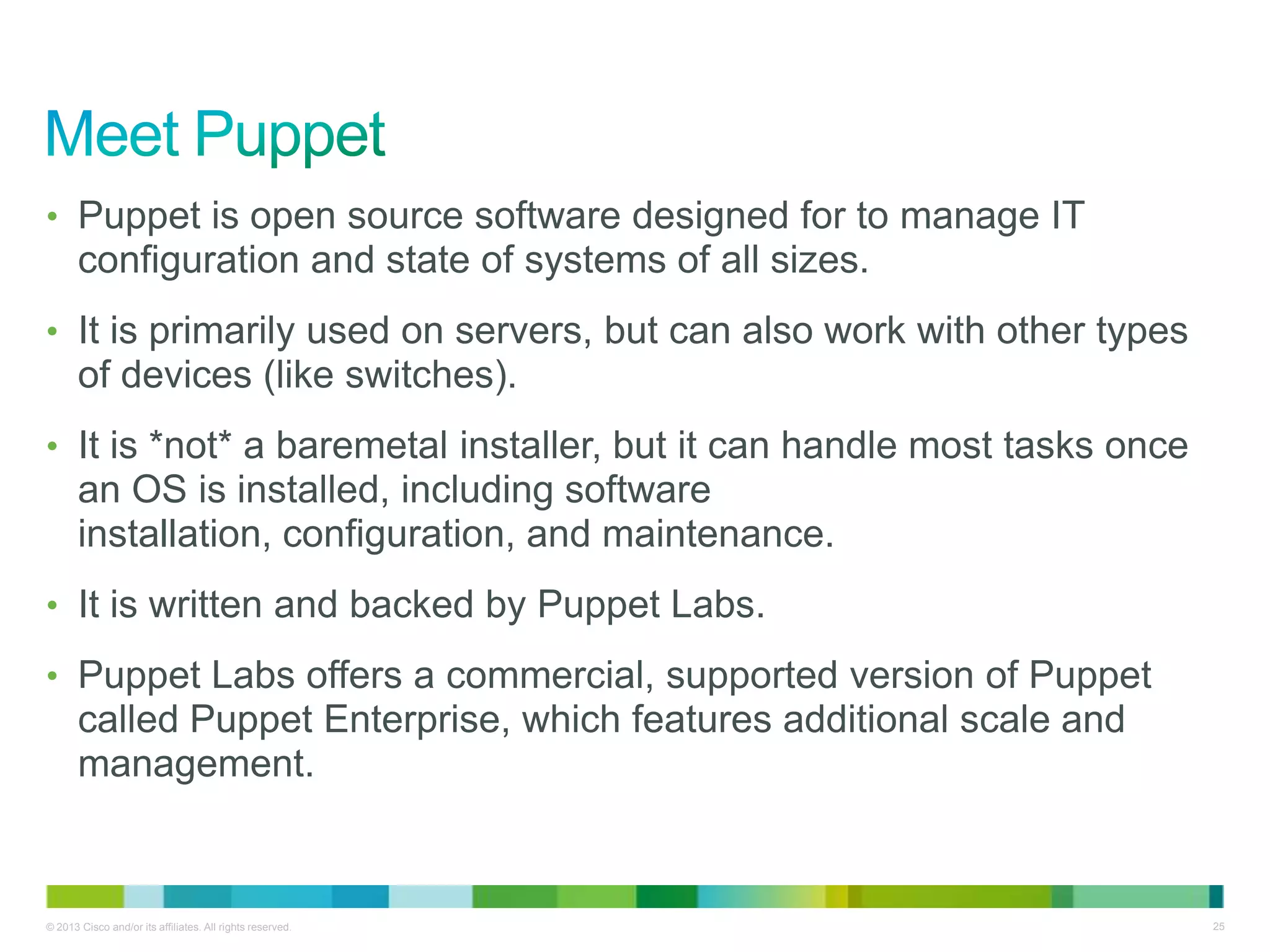 © 2013 Cisco and/or its affiliates. All rights reserved. 25
• Puppet is open source software designed for to manage IT
configuration and state of systems of all sizes.
• It is primarily used on servers, but can also work with other types
of devices (like switches).
• It is *not* a baremetal installer, but it can handle most tasks once
an OS is installed, including software
installation, configuration, and maintenance.
• It is written and backed by Puppet Labs.
• Puppet Labs offers a commercial, supported version of Puppet
called Puppet Enterprise, which features additional scale and
management.
 