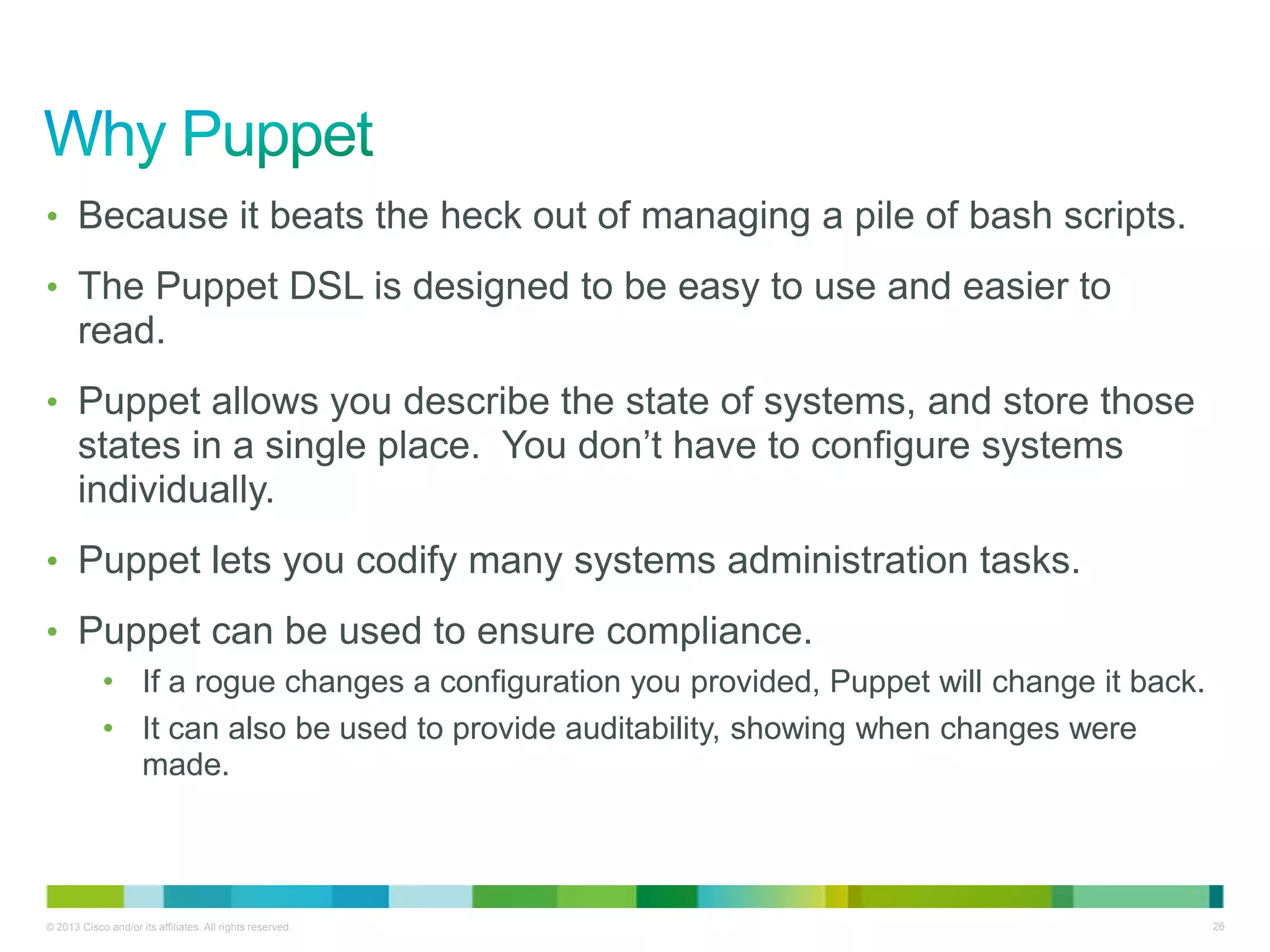 © 2013 Cisco and/or its affiliates. All rights reserved. 26
• Because it beats the heck out of managing a pile of bash scripts.
• The Puppet DSL is designed to be easy to use and easier to
read.
• Puppet allows you describe the state of systems, and store those
states in a single place. You don’t have to configure systems
individually.
• Puppet lets you codify many systems administration tasks.
• Puppet can be used to ensure compliance.
• If a rogue changes a configuration you provided, Puppet will change it back.
• It can also be used to provide auditability, showing when changes were
made.
 