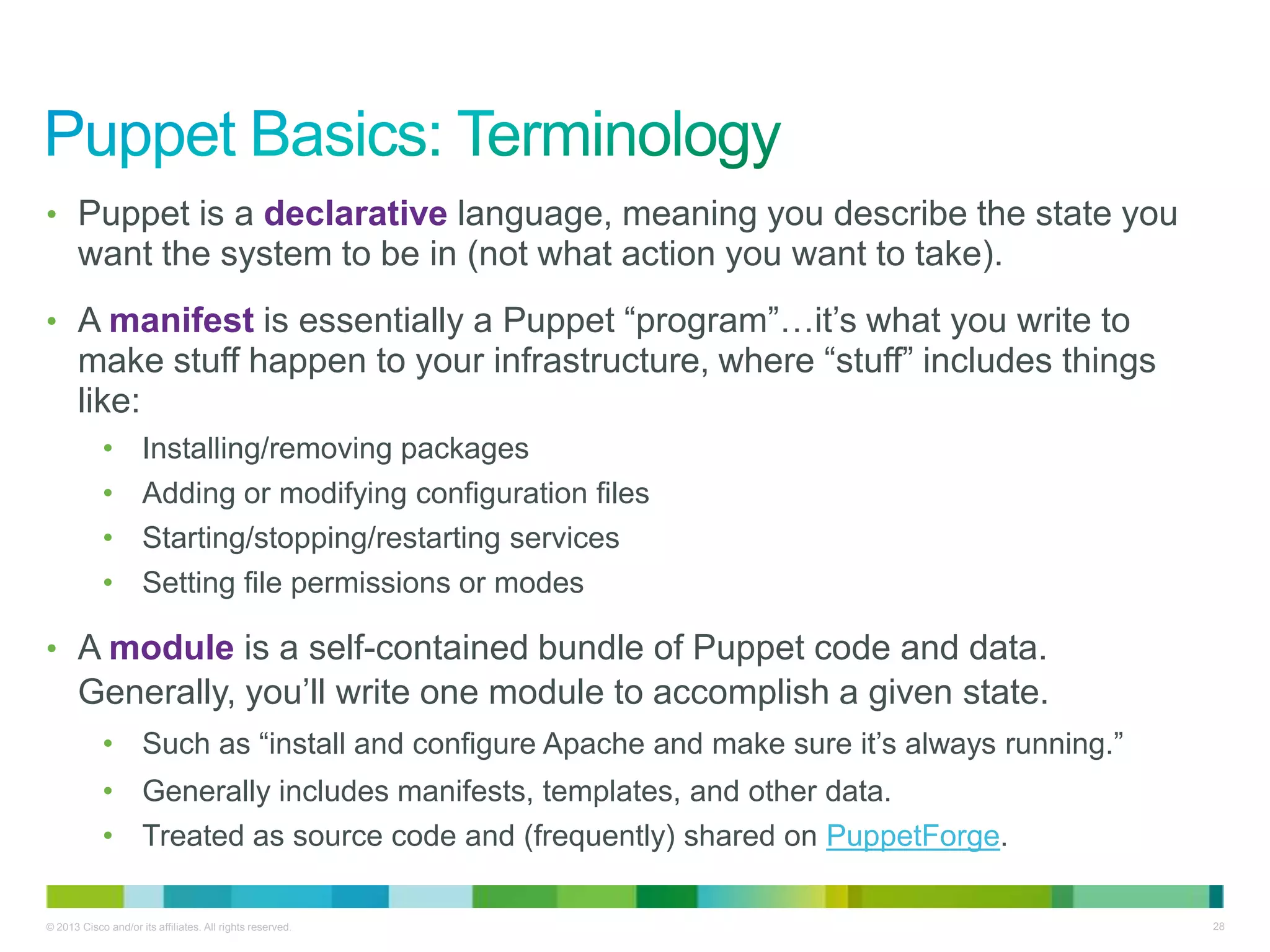 © 2013 Cisco and/or its affiliates. All rights reserved. 28
• Puppet is a declarative language, meaning you describe the state you
want the system to be in (not what action you want to take).
• A manifest is essentially a Puppet ―program‖…it’s what you write to
make stuff happen to your infrastructure, where ―stuff‖ includes things
like:
• Installing/removing packages
• Adding or modifying configuration files
• Starting/stopping/restarting services
• Setting file permissions or modes
• A module is a self-contained bundle of Puppet code and data.
Generally, you’ll write one module to accomplish a given state.
• Such as ―install and configure Apache and make sure it’s always running.‖
• Generally includes manifests, templates, and other data.
• Treated as source code and (frequently) shared on PuppetForge.
 