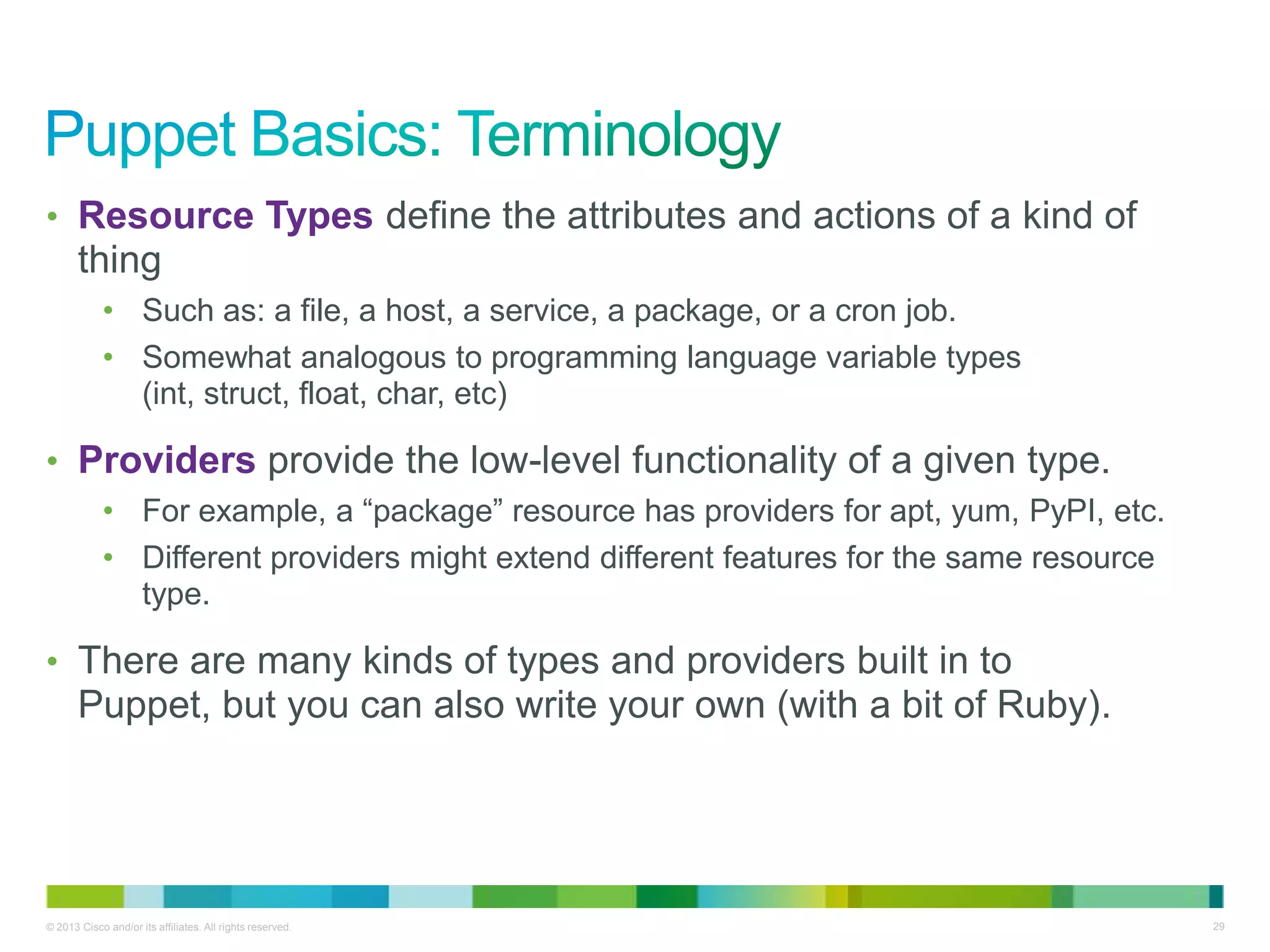 © 2013 Cisco and/or its affiliates. All rights reserved. 29
• Resource Types define the attributes and actions of a kind of
thing
• Such as: a file, a host, a service, a package, or a cron job.
• Somewhat analogous to programming language variable types
(int, struct, float, char, etc)
• Providers provide the low-level functionality of a given type.
• For example, a ―package‖ resource has providers for apt, yum, PyPI, etc.
• Different providers might extend different features for the same resource
type.
• There are many kinds of types and providers built in to
Puppet, but you can also write your own (with a bit of Ruby).
 