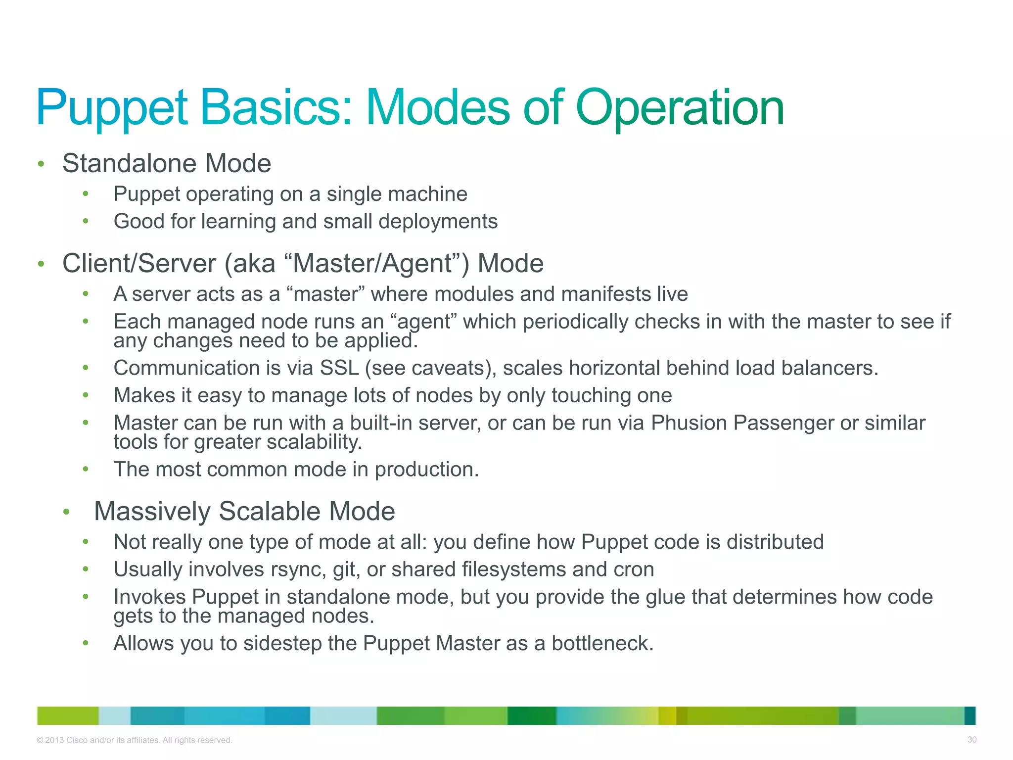 © 2013 Cisco and/or its affiliates. All rights reserved. 30
• Standalone Mode
• Puppet operating on a single machine
• Good for learning and small deployments
• Client/Server (aka ―Master/Agent‖) Mode
• A server acts as a ―master‖ where modules and manifests live
• Each managed node runs an ―agent‖ which periodically checks in with the master to see if
any changes need to be applied.
• Communication is via SSL (see caveats), scales horizontal behind load balancers.
• Makes it easy to manage lots of nodes by only touching one
• Master can be run with a built-in server, or can be run via Phusion Passenger or similar
tools for greater scalability.
• The most common mode in production.
• Massively Scalable Mode
• Not really one type of mode at all: you define how Puppet code is distributed
• Usually involves rsync, git, or shared filesystems and cron
• Invokes Puppet in standalone mode, but you provide the glue that determines how code
gets to the managed nodes.
• Allows you to sidestep the Puppet Master as a bottleneck.
 