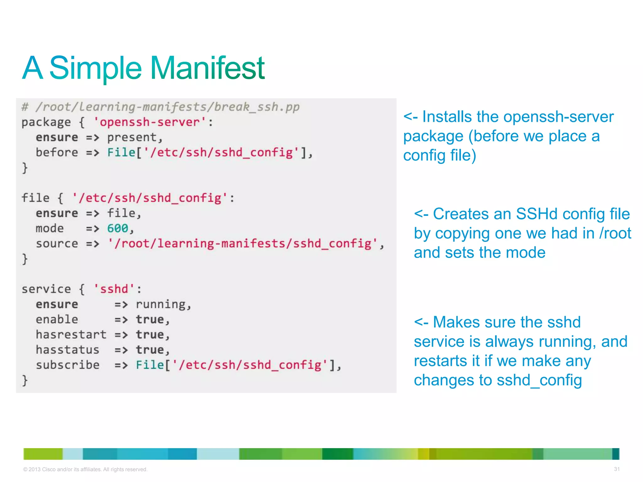 © 2013 Cisco and/or its affiliates. All rights reserved. 31
<- Installs the openssh-server
package (before we place a
config file)
<- Creates an SSHd config file
by copying one we had in /root
and sets the mode
<- Makes sure the sshd
service is always running, and
restarts it if we make any
changes to sshd_config
 