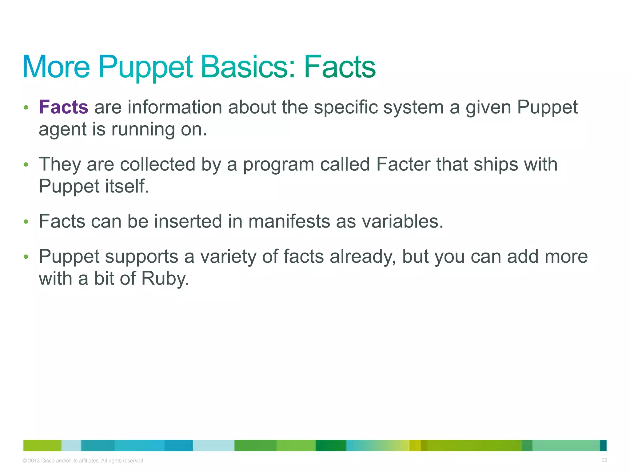 © 2013 Cisco and/or its affiliates. All rights reserved. 32
• Facts are information about the specific system a given Puppet
agent is running on.
• They are collected by a program called Facter that ships with
Puppet itself.
• Facts can be inserted in manifests as variables.
• Puppet supports a variety of facts already, but you can add more
with a bit of Ruby.
 