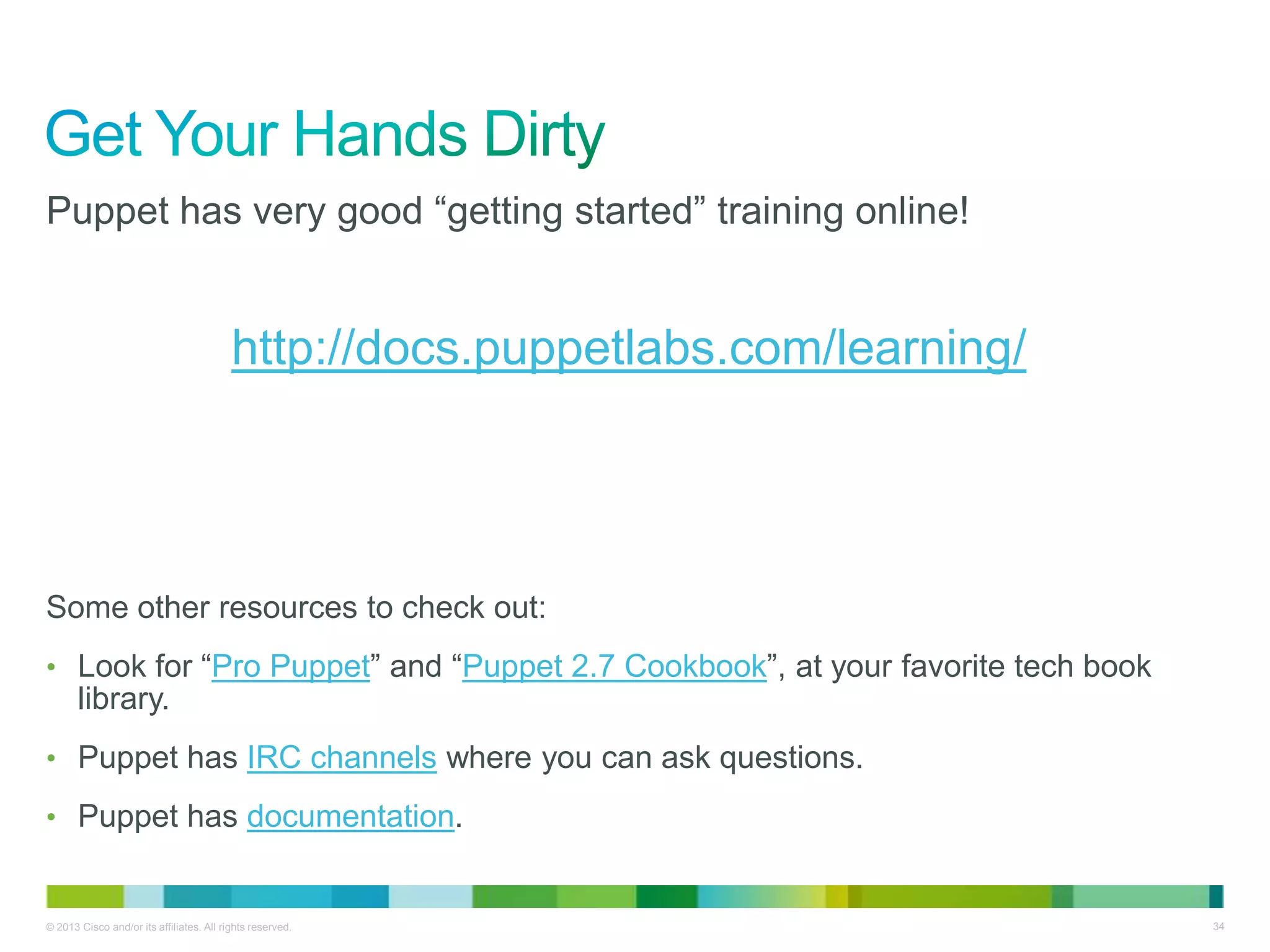 © 2013 Cisco and/or its affiliates. All rights reserved. 34
Puppet has very good ―getting started‖ training online!
http://docs.puppetlabs.com/learning/
Some other resources to check out:
• Look for ―Pro Puppet‖ and ―Puppet 2.7 Cookbook‖, at your favorite tech book
library.
• Puppet has IRC channels where you can ask questions.
• Puppet has documentation.
 