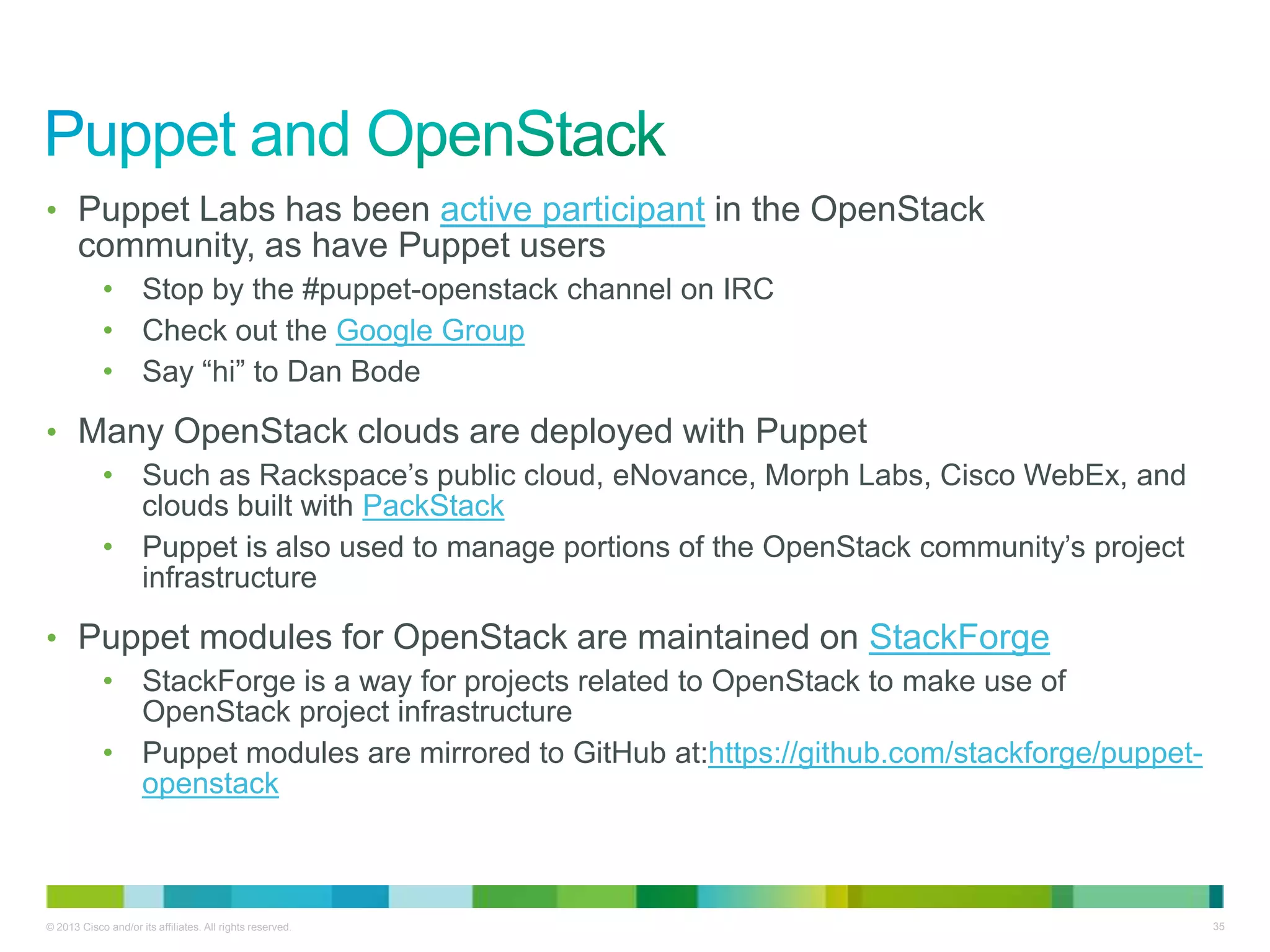 © 2013 Cisco and/or its affiliates. All rights reserved. 35
• Puppet Labs has been active participant in the OpenStack
community, as have Puppet users
• Stop by the #puppet-openstack channel on IRC
• Check out the Google Group
• Say ―hi‖ to Dan Bode
• Many OpenStack clouds are deployed with Puppet
• Such as Rackspace’s public cloud, eNovance, Morph Labs, Cisco WebEx, and
clouds built with PackStack
• Puppet is also used to manage portions of the OpenStack community’s project
infrastructure
• Puppet modules for OpenStack are maintained on StackForge
• StackForge is a way for projects related to OpenStack to make use of
OpenStack project infrastructure
• Puppet modules are mirrored to GitHub at:https://github.com/stackforge/puppet-
openstack
 
