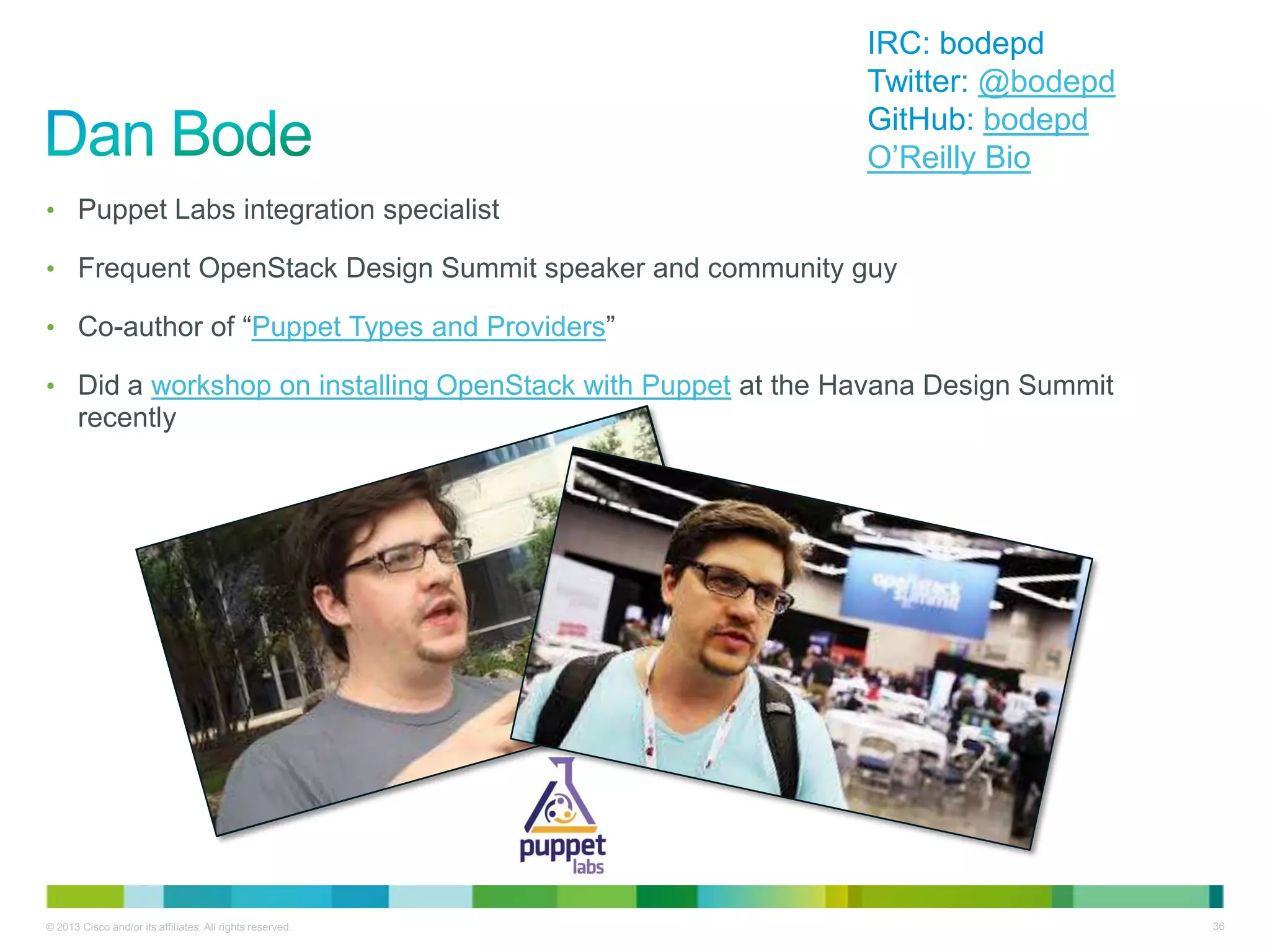 © 2013 Cisco and/or its affiliates. All rights reserved. 36
• Puppet Labs integration specialist
• Frequent OpenStack Design Summit speaker and community guy
• Co-author of ―Puppet Types and Providers‖
• Did a workshop on installing OpenStack with Puppet at the Havana Design Summit
recently
IRC: bodepd
Twitter: @bodepd
GitHub: bodepd
O’Reilly Bio
 