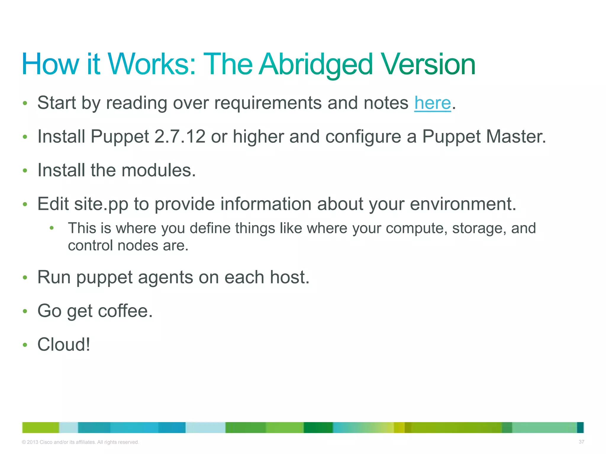 © 2013 Cisco and/or its affiliates. All rights reserved. 37
• Start by reading over requirements and notes here.
• Install Puppet 2.7.12 or higher and configure a Puppet Master.
• Install the modules.
• Edit site.pp to provide information about your environment.
• This is where you define things like where your compute, storage, and
control nodes are.
• Run puppet agents on each host.
• Go get coffee.
• Cloud!
 