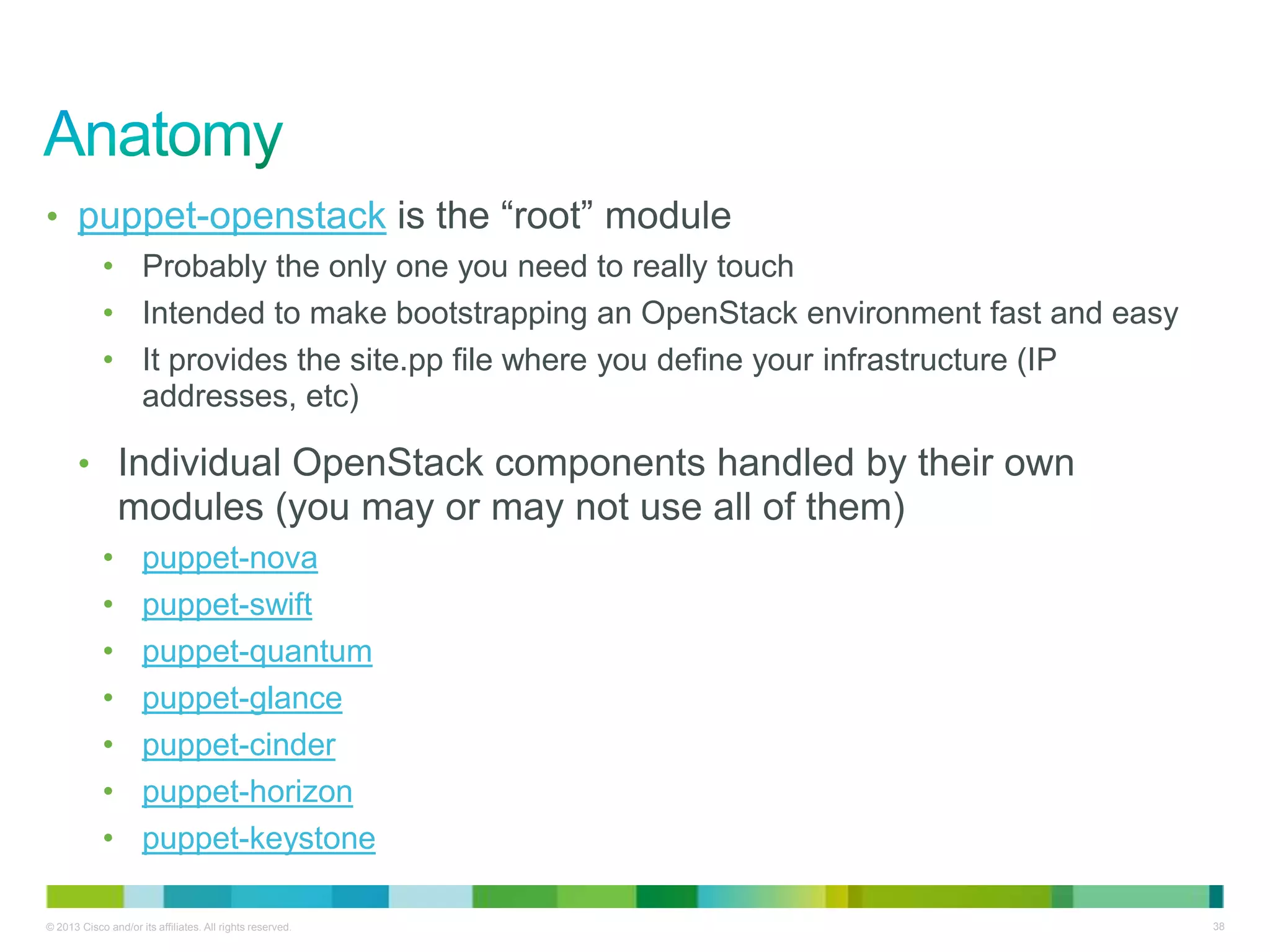 © 2013 Cisco and/or its affiliates. All rights reserved. 38
• puppet-openstack is the ―root‖ module
• Probably the only one you need to really touch
• Intended to make bootstrapping an OpenStack environment fast and easy
• It provides the site.pp file where you define your infrastructure (IP
addresses, etc)
• Individual OpenStack components handled by their own
modules (you may or may not use all of them)
• puppet-nova
• puppet-swift
• puppet-quantum
• puppet-glance
• puppet-cinder
• puppet-horizon
• puppet-keystone
 