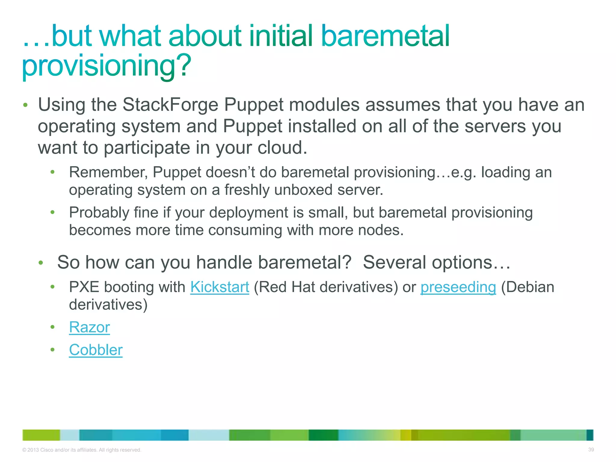 © 2013 Cisco and/or its affiliates. All rights reserved. 39
• Using the StackForge Puppet modules assumes that you have an
operating system and Puppet installed on all of the servers you
want to participate in your cloud.
• Remember, Puppet doesn’t do baremetal provisioning…e.g. loading an
operating system on a freshly unboxed server.
• Probably fine if your deployment is small, but baremetal provisioning
becomes more time consuming with more nodes.
• So how can you handle baremetal? Several options…
• PXE booting with Kickstart (Red Hat derivatives) or preseeding (Debian
derivatives)
• Razor
• Cobbler
 