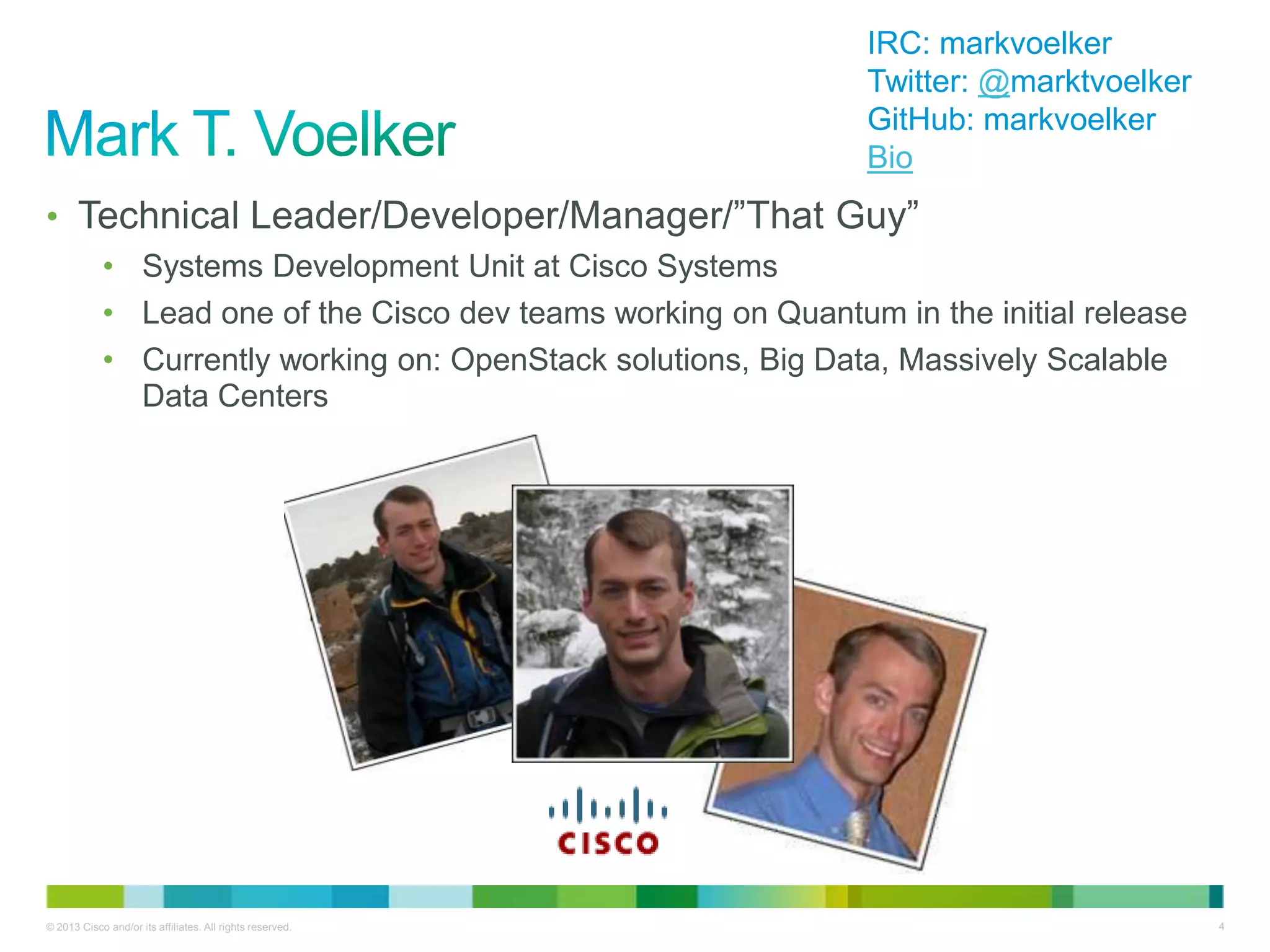 © 2013 Cisco and/or its affiliates. All rights reserved. 4
• Technical Leader/Developer/Manager/‖That Guy‖
• Systems Development Unit at Cisco Systems
• Lead one of the Cisco dev teams working on Quantum in the initial release
• Currently working on: OpenStack solutions, Big Data, Massively Scalable
Data Centers
IRC: markvoelker
Twitter: @marktvoelker
GitHub: markvoelker
Bio
 