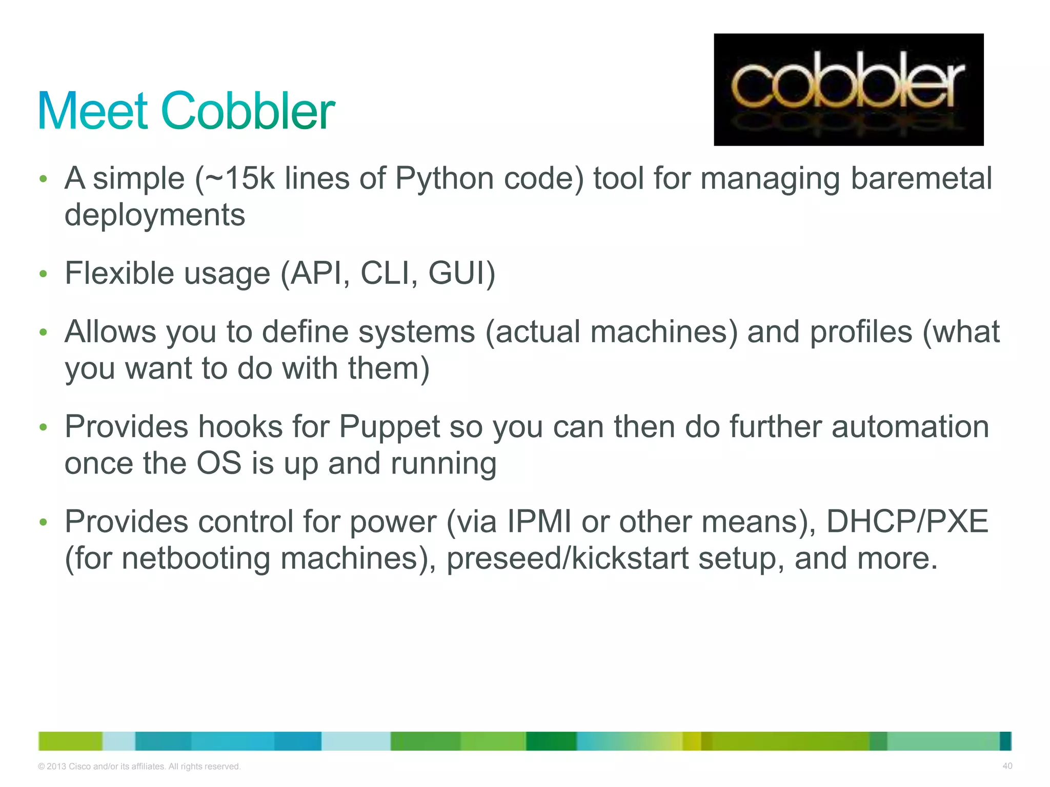 © 2013 Cisco and/or its affiliates. All rights reserved. 40
• A simple (~15k lines of Python code) tool for managing baremetal
deployments
• Flexible usage (API, CLI, GUI)
• Allows you to define systems (actual machines) and profiles (what
you want to do with them)
• Provides hooks for Puppet so you can then do further automation
once the OS is up and running
• Provides control for power (via IPMI or other means), DHCP/PXE
(for netbooting machines), preseed/kickstart setup, and more.
 