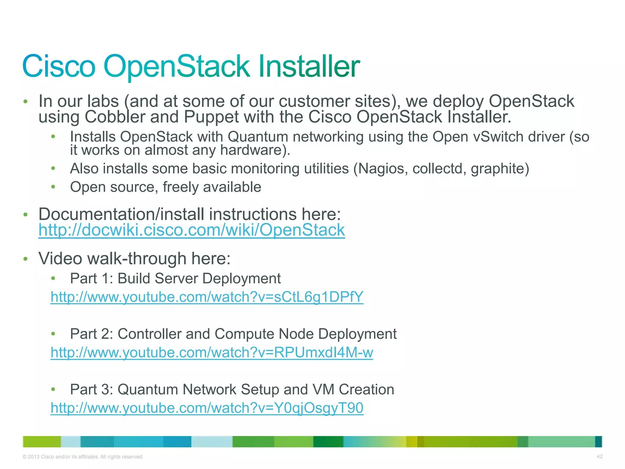© 2013 Cisco and/or its affiliates. All rights reserved. 42
• In our labs (and at some of our customer sites), we deploy OpenStack
using Cobbler and Puppet with the Cisco OpenStack Installer.
• Installs OpenStack with Quantum networking using the Open vSwitch driver (so
it works on almost any hardware).
• Also installs some basic monitoring utilities (Nagios, collectd, graphite)
• Open source, freely available
• Documentation/install instructions here:
http://docwiki.cisco.com/wiki/OpenStack
• Video walk-through here:
• Part 1: Build Server Deployment
http://www.youtube.com/watch?v=sCtL6g1DPfY
• Part 2: Controller and Compute Node Deployment
http://www.youtube.com/watch?v=RPUmxdI4M-w
• Part 3: Quantum Network Setup and VM Creation
http://www.youtube.com/watch?v=Y0qjOsgyT90
 