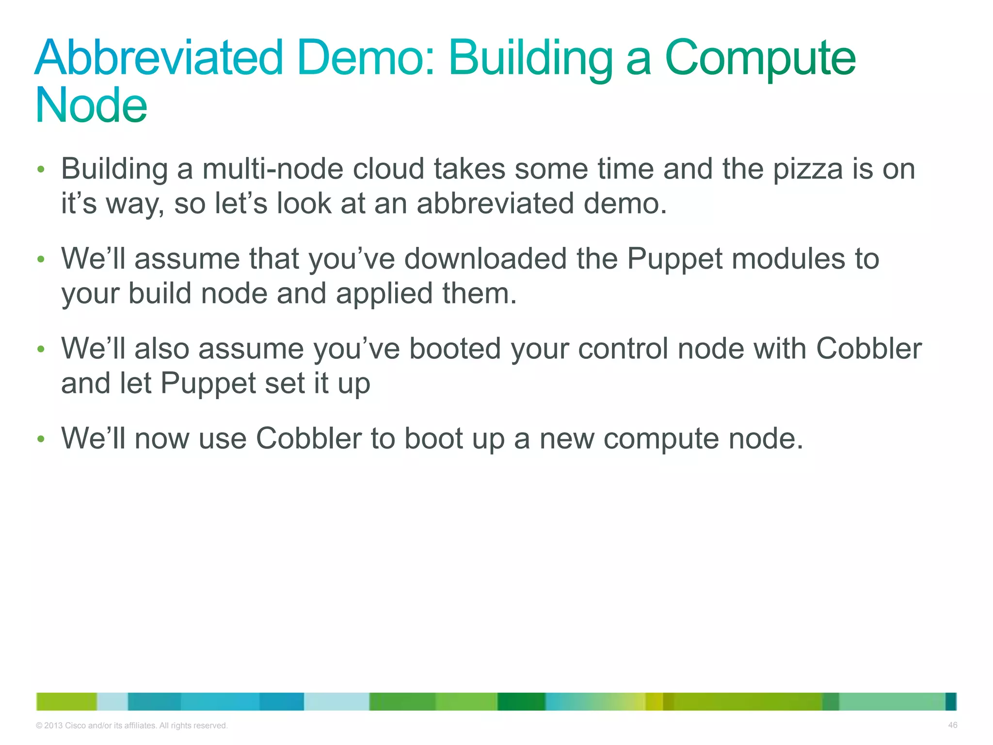 © 2013 Cisco and/or its affiliates. All rights reserved. 46
• Building a multi-node cloud takes some time and the pizza is on
it’s way, so let’s look at an abbreviated demo.
• We’ll assume that you’ve downloaded the Puppet modules to
your build node and applied them.
• We’ll also assume you’ve booted your control node with Cobbler
and let Puppet set it up
• We’ll now use Cobbler to boot up a new compute node.
 