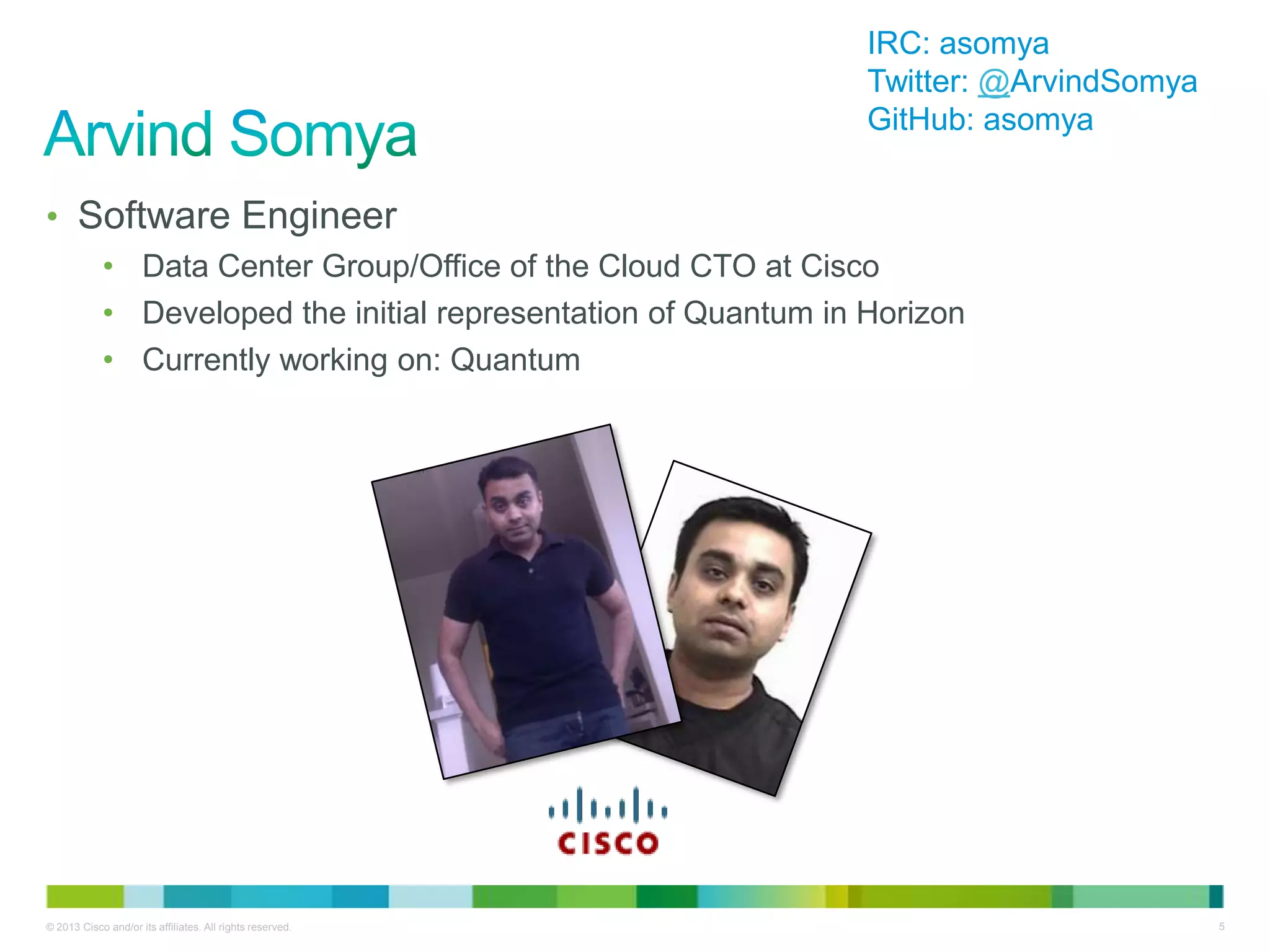 © 2013 Cisco and/or its affiliates. All rights reserved. 5
• Software Engineer
• Data Center Group/Office of the Cloud CTO at Cisco
• Developed the initial representation of Quantum in Horizon
• Currently working on: Quantum
IRC: asomya
Twitter: @ArvindSomya
GitHub: asomya
 