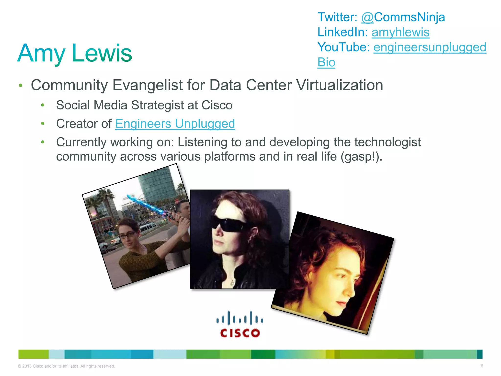 © 2013 Cisco and/or its affiliates. All rights reserved. 6
• Community Evangelist for Data Center Virtualization
• Social Media Strategist at Cisco
• Creator of Engineers Unplugged
• Currently working on: Listening to and developing the technologist
community across various platforms and in real life (gasp!).
Twitter: @CommsNinja
LinkedIn: amyhlewis
YouTube: engineersunplugged
Bio
 