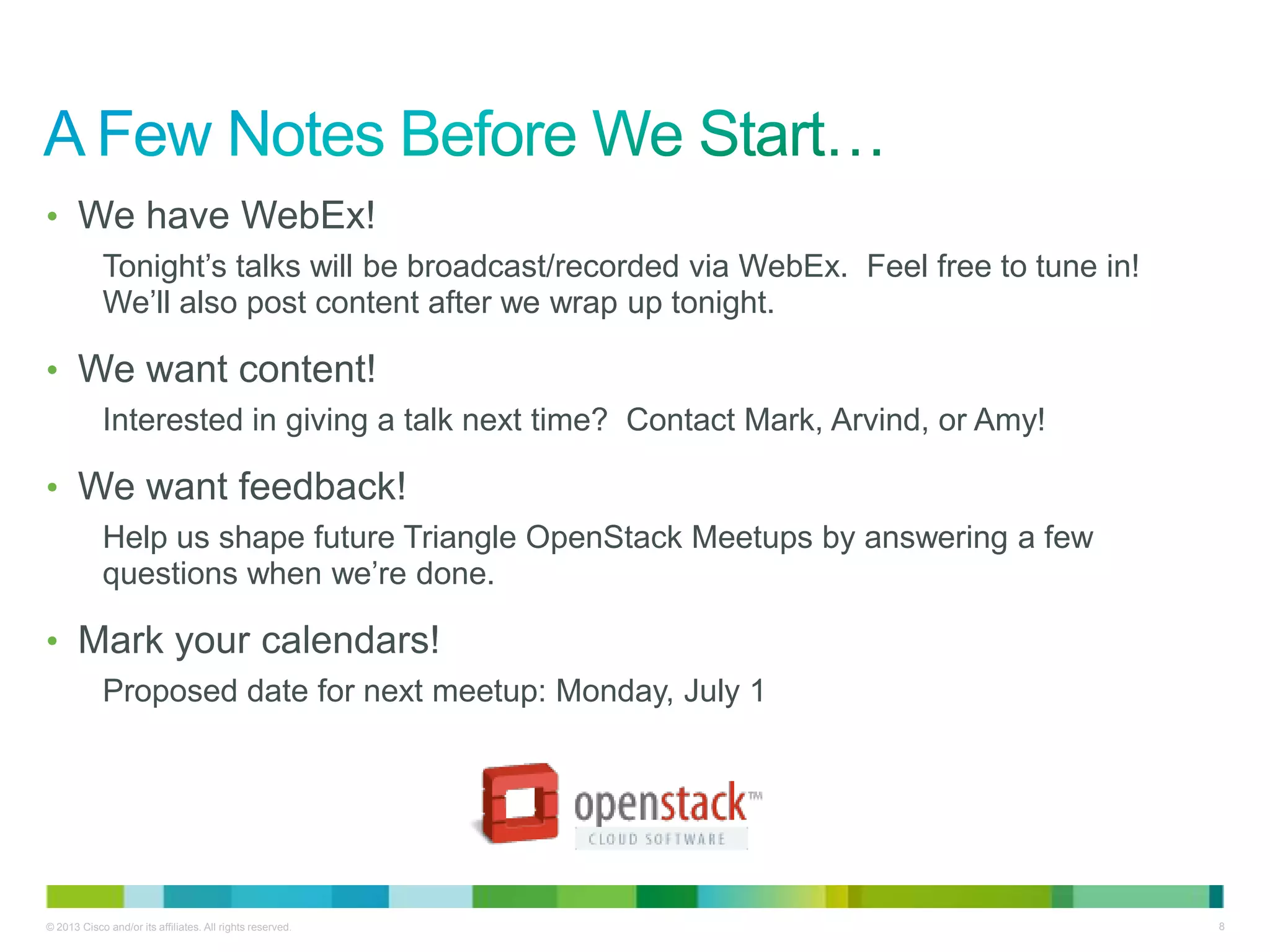 © 2013 Cisco and/or its affiliates. All rights reserved. 8
• We have WebEx!
Tonight’s talks will be broadcast/recorded via WebEx. Feel free to tune in!
We’ll also post content after we wrap up tonight.
• We want content!
Interested in giving a talk next time? Contact Mark, Arvind, or Amy!
• We want feedback!
Help us shape future Triangle OpenStack Meetups by answering a few
questions when we’re done.
• Mark your calendars!
Proposed date for next meetup: Monday, July 1
 