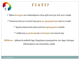 ΓΙΑΤΙ?
 Μέσο άνοιγμα των ειδοποιήσεων είναι 95% αντί για 10% των e-mails
 Επικοινωνείτε με το κοινό σας up to 3x γρηγορότερα από το e-mail
 Άμεση επικοινωνία μέσα από ένα αφιερωμένο κανάλι
 Αυξάνεται η εμπλοκή και πιστότητα του κοινού σας
IRISena = iphone & android App, διαχείριση περιεχομένου του App, σύστημα
ειδοποιήσεων και αποστολή e-mails

www.irisena.com

 