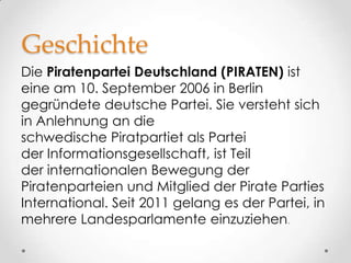 Geschichte
Die Piratenpartei Deutschland (PIRATEN) ist
eine am 10. September 2006 in Berlin
gegründete deutsche Partei. Sie versteht sich
in Anlehnung an die
schwedische Piratpartiet als Partei
der Informationsgesellschaft, ist Teil
der internationalen Bewegung der
Piratenparteien und Mitglied der Pirate Parties
International. Seit 2011 gelang es der Partei, in
mehrere Landesparlamente einzuziehen.
 