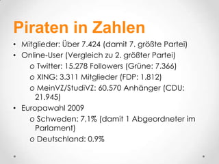 Piraten in Zahlen
• Mitglieder: Über 7.424 (damit 7. größte Partei)
• Online-User (Vergleich zu 2. größter Partei)
    o Twitter: 15.278 Followers (Grüne: 7.366)
    o XING: 3.311 Mitglieder (FDP: 1.812)
    o MeinVZ/StudiVZ: 60.570 Anhänger (CDU:
      21.945)
• Europawahl 2009
    o Schweden: 7,1% (damit 1 Abgeordneter im
      Parlament)
    o Deutschland: 0,9%
 