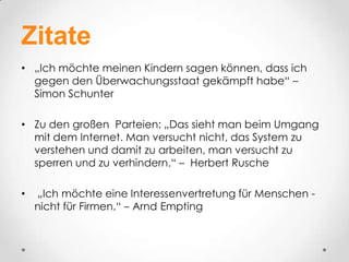 Zitate
• „Ich möchte meinen Kindern sagen können, dass ich
  gegen den Überwachungsstaat gekämpft habe“ –
  Simon Schunter

• Zu den großen Parteien: „Das sieht man beim Umgang
  mit dem Internet. Man versucht nicht, das System zu
  verstehen und damit zu arbeiten, man versucht zu
  sperren und zu verhindern.“ – Herbert Rusche

•   „Ich möchte eine Interessenvertretung für Menschen -
    nicht für Firmen.“ – Arnd Empting
 