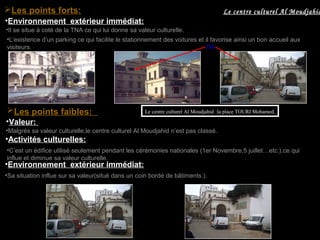 •Environnement extérieur immédiat:
•Il se situe à coté de la TNA ce qui lui donne sa valeur culturelle.
•L’existence d’un parking ce qui facilite le stationnement des voitures et il favorise ainsi un bon accueil aux
visiteurs. TNA
Les points faibles:
•Activités culturelles:
•C’est un édifice utilisé seulement pendant les cérémonies nationales (1er Novembre,5 juillet…etc.),ce qui
influe et diminue sa valeur culturelle.
•Sa situation influe sur sa valeur(situé dans un coin bordé de bâtiments.).
•Environnement extérieur immédiat:
•Valeur:
•Malgrés sa valeur culturelle,le centre culturel Al Moudjahid n’est pas classé.
Le centre culturel Al Moudjahid :la place TOURI Mohamed.
Le centre culturel Al MoudjahidLes points forts:
 