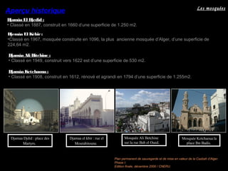 Les mosquées
Djemâa El Kébir :Djemâa El Kébir :
•Classé en 1967, mosquée construite en 1096, la plus ancienne mosquée d’Alger, d’une superficie de
224,64 m2.
Djamâa Ali Bitchine :
• Classé en 1949, construit vers 1622 est d’une superficie de 530 m2.
Djamâa El Djedid :
• Classé en 1887, construit en 1660 d’une superficie de 1.250 m2.
Djamâa Ketchaoua :
• Classé en 1908, construit en 1612, rénové et agrandi en 1794 d’une superficie de 1.255m2.
Aperçu historique
Mosquée Ketchaoua:la
place Ibn Badis.
Djamaa Djdid : place des
Martyrs.
Mosquée Ali Betchine
sur la rue Bab el Oued.
Djamaa el kbir : rue el
Mourabitoune.
Plan permanent de sauvegarde et de mise en valeur de la Casbah d’Alger.
Phase I:
Edition finale, décembre 2000 / CNERU.
 