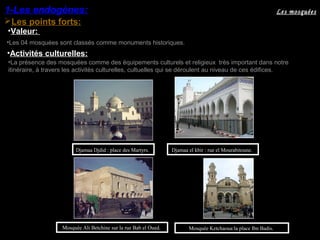•La présence des mosquées comme des équipements culturels et religieux très important dans notre
itinéraire, à travers les activités culturelles, cultuelles qui se déroulent au niveau de ces édifices.
Mosquée Ketchaoua:la place Ibn Badis.
Djamaa el kbir : rue el Mourabitoune.Djamaa Djdid : place des Martyrs.
Les points forts:
1-Les endogènes:
•Activités culturelles:
Mosquée Ali Betchine sur la rue Bab el Oued.
Les mosquées
•Valeur:
•Les 04 mosquées sont classés comme monuments historiques.
 