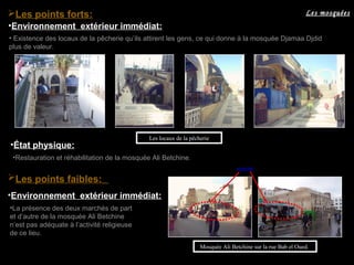 Les points faibles:
•Environnement extérieur immédiat:
•La présence des deux marchés de part
et d’autre de la mosquée Ali Betchine
n’est pas adéquate à l’activité religieuse
de ce lieu.
marché
• Existence des locaux de la pêcherie qu’ils attirent les gens, ce qui donne à la mosquée Djamaa Djdid
plus de valeur.
•Environnement extérieur immédiat:
Les locaux de la pêcherie
Mosquée Ali Betchine sur la rue Bab el Oued.
Les mosquéesLes points forts:
•Restauration et réhabilitation de la mosquée Ali Betchine.
•État physique:
 